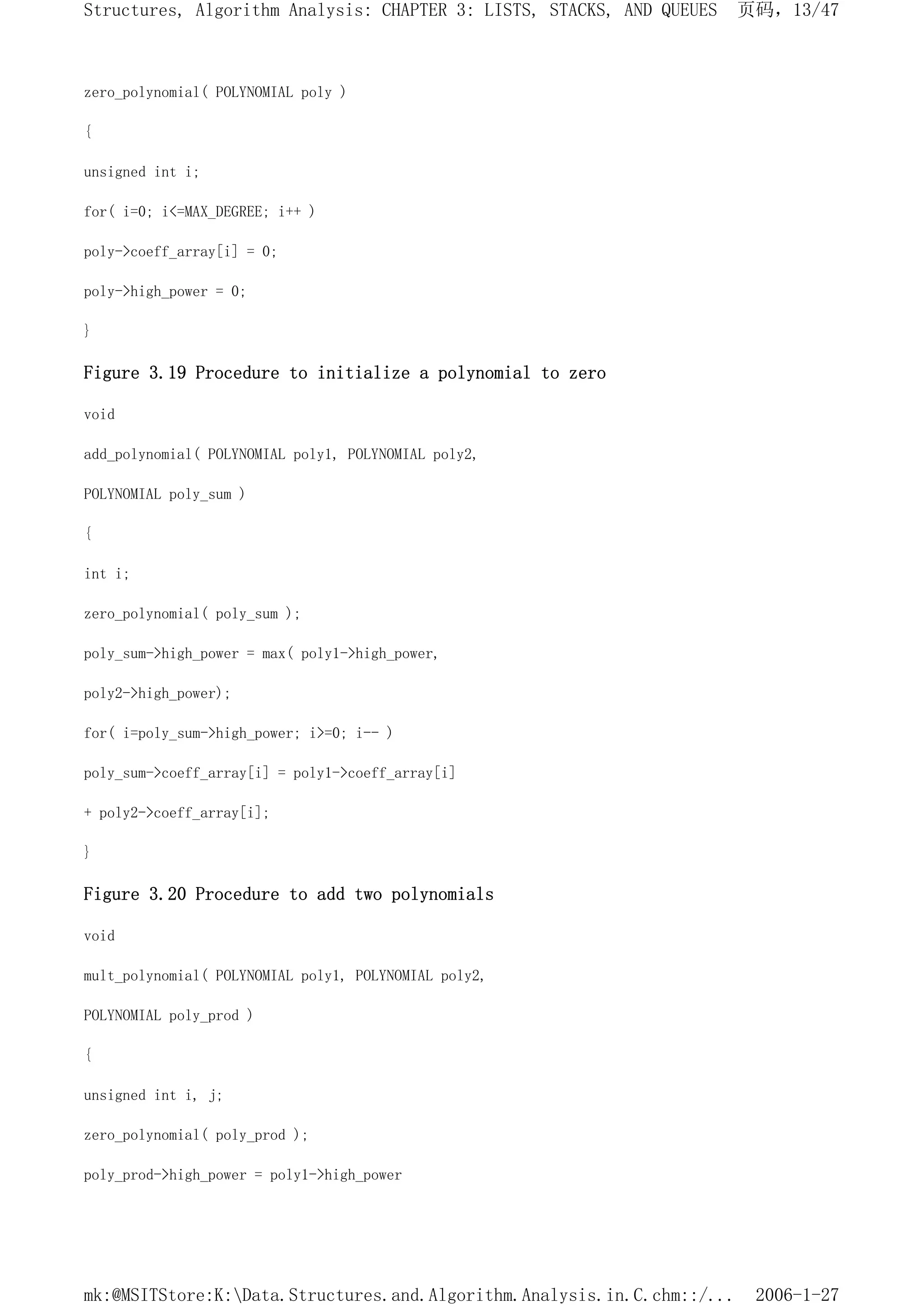 zero_polynomial( POLYNOMIAL poly )
{
unsigned int i;
for( i=0; i<=MAX_DEGREE; i++ )
poly->coeff_array[i] = 0;
poly->high_power = 0;
}
Figure 3.19 Procedure to initialize a polynomial to zero
void
add_polynomial( POLYNOMIAL poly1, POLYNOMIAL poly2,
POLYNOMIAL poly_sum )
{
int i;
zero_polynomial( poly_sum );
poly_sum->high_power = max( poly1->high_power,
poly2->high_power);
for( i=poly_sum->high_power; i>=0; i-- )
poly_sum->coeff_array[i] = poly1->coeff_array[i]
+ poly2->coeff_array[i];
}
Figure 3.20 Procedure to add two polynomials
void
mult_polynomial( POLYNOMIAL poly1, POLYNOMIAL poly2,
POLYNOMIAL poly_prod )
{
unsigned int i, j;
zero_polynomial( poly_prod );
poly_prod->high_power = poly1->high_power
页码，13/47
Structures, Algorithm Analysis: CHAPTER 3: LISTS, STACKS, AND QUEUES
2006-1-27
mk:@MSITStore:K:Data.Structures.and.Algorithm.Analysis.in.C.chm::/...
 