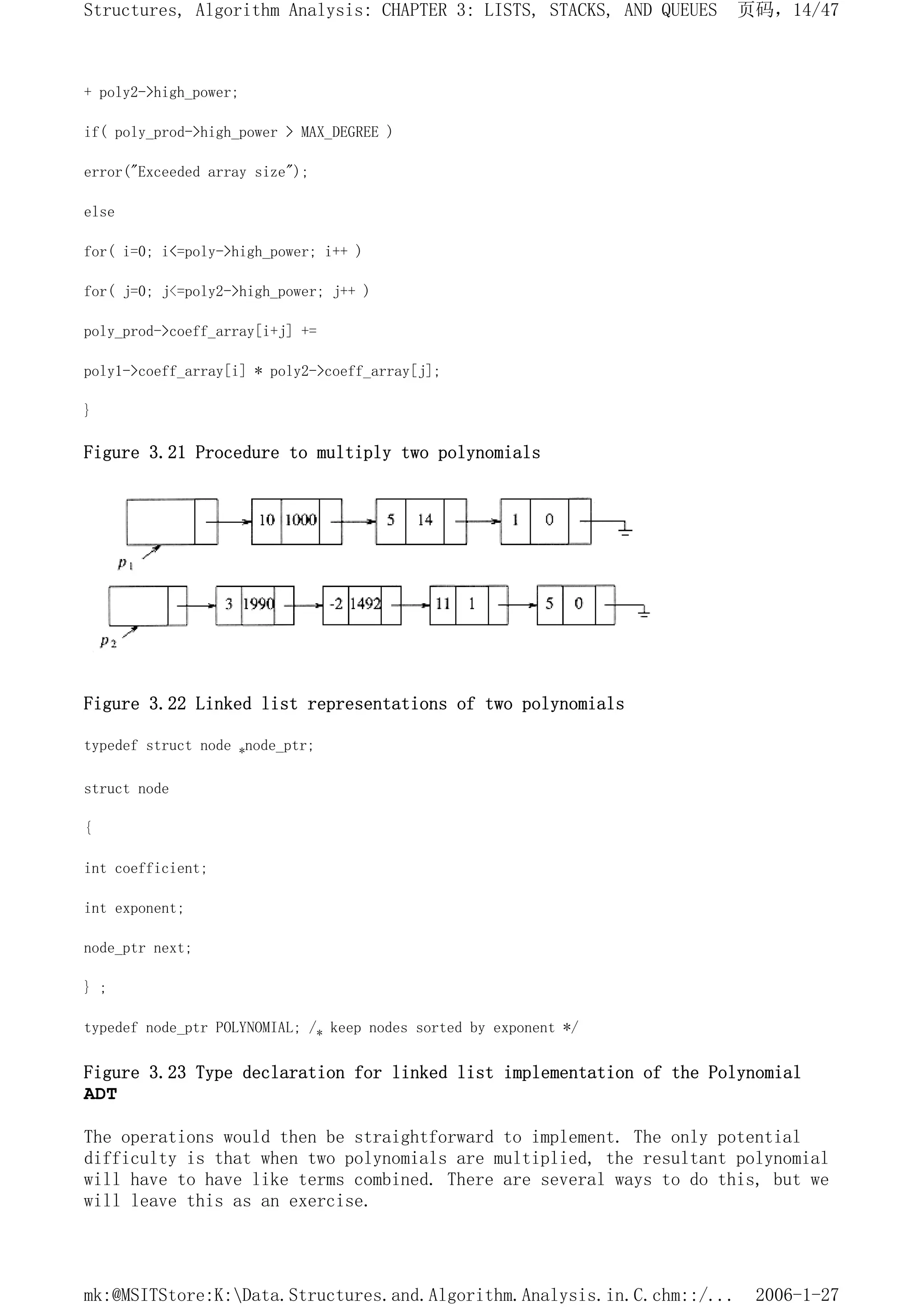 + poly2->high_power;
if( poly_prod->high_power > MAX_DEGREE )
error("Exceeded array size");
else
for( i=0; i<=poly->high_power; i++ )
for( j=0; j<=poly2->high_power; j++ )
poly_prod->coeff_array[i+j] +=
poly1->coeff_array[i] * poly2->coeff_array[j];
}
Figure 3.21 Procedure to multiply two polynomials
Figure 3.22 Linked list representations of two polynomials
typedef struct node *node_ptr;
struct node
{
int coefficient;
int exponent;
node_ptr next;
} ;
typedef node_ptr POLYNOMIAL; /* keep nodes sorted by exponent */
Figure 3.23 Type declaration for linked list implementation of the Polynomial
ADT
The operations would then be straightforward to implement. The only potential
difficulty is that when two polynomials are multiplied, the resultant polynomial
will have to have like terms combined. There are several ways to do this, but we
will leave this as an exercise.
页码，14/47
Structures, Algorithm Analysis: CHAPTER 3: LISTS, STACKS, AND QUEUES
2006-1-27
mk:@MSITStore:K:Data.Structures.and.Algorithm.Analysis.in.C.chm::/...
 