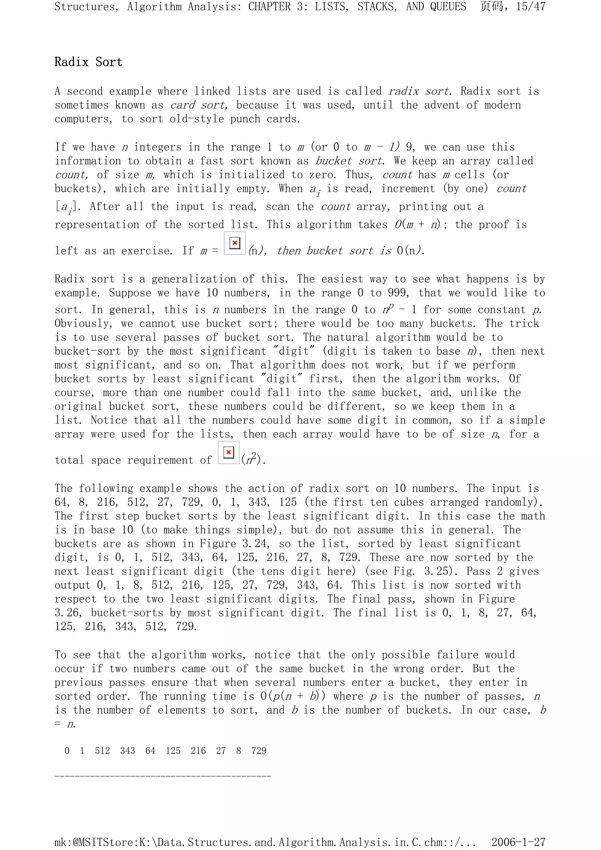 Radix Sort
A second example where linked lists are used is called radix sort. Radix sort is
sometimes known as card sort, because it was used, until the advent of modern
computers, to sort old-style punch cards.
If we have n integers in the range 1 to m (or 0 to m - 1) 9, we can use this
information to obtain a fast sort known as bucket sort. We keep an array called
count, of size m, which is initialized to zero. Thus, count has m cells (or
buckets), which are initially empty. When ai is read, increment (by one) count
[ai]. After all the input is read, scan the count array, printing out a
representation of the sorted list. This algorithm takes O(m + n); the proof is
left as an exercise. If m = (n), then bucket sort is O(n).
Radix sort is a generalization of this. The easiest way to see what happens is by
example. Suppose we have 10 numbers, in the range 0 to 999, that we would like to
sort. In general, this is n numbers in the range 0 to np - 1 for some constant p.
Obviously, we cannot use bucket sort; there would be too many buckets. The trick
is to use several passes of bucket sort. The natural algorithm would be to
bucket-sort by the most significant "digit" (digit is taken to base n), then next
most significant, and so on. That algorithm does not work, but if we perform
bucket sorts by least significant "digit" first, then the algorithm works. Of
course, more than one number could fall into the same bucket, and, unlike the
original bucket sort, these numbers could be different, so we keep them in a
list. Notice that all the numbers could have some digit in common, so if a simple
array were used for the lists, then each array would have to be of size n, for a
total space requirement of (n2).
The following example shows the action of radix sort on 10 numbers. The input is
64, 8, 216, 512, 27, 729, 0, 1, 343, 125 (the first ten cubes arranged randomly).
The first step bucket sorts by the least significant digit. In this case the math
is in base 10 (to make things simple), but do not assume this in general. The
buckets are as shown in Figure 3.24, so the list, sorted by least significant
digit, is 0, 1, 512, 343, 64, 125, 216, 27, 8, 729. These are now sorted by the
next least significant digit (the tens digit here) (see Fig. 3.25). Pass 2 gives
output 0, 1, 8, 512, 216, 125, 27, 729, 343, 64. This list is now sorted with
respect to the two least significant digits. The final pass, shown in Figure
3.26, bucket-sorts by most significant digit. The final list is 0, 1, 8, 27, 64,
125, 216, 343, 512, 729.
To see that the algorithm works, notice that the only possible failure would
occur if two numbers came out of the same bucket in the wrong order. But the
previous passes ensure that when several numbers enter a bucket, they enter in
sorted order. The running time is O(p(n + b)) where p is the number of passes, n
is the number of elements to sort, and b is the number of buckets. In our case, b
= n.
0 1 512 343 64 125 216 27 8 729
-------------------------------------------
页码，15/47
Structures, Algorithm Analysis: CHAPTER 3: LISTS, STACKS, AND QUEUES
2006-1-27
mk:@MSITStore:K:Data.Structures.and.Algorithm.Analysis.in.C.chm::/...
 