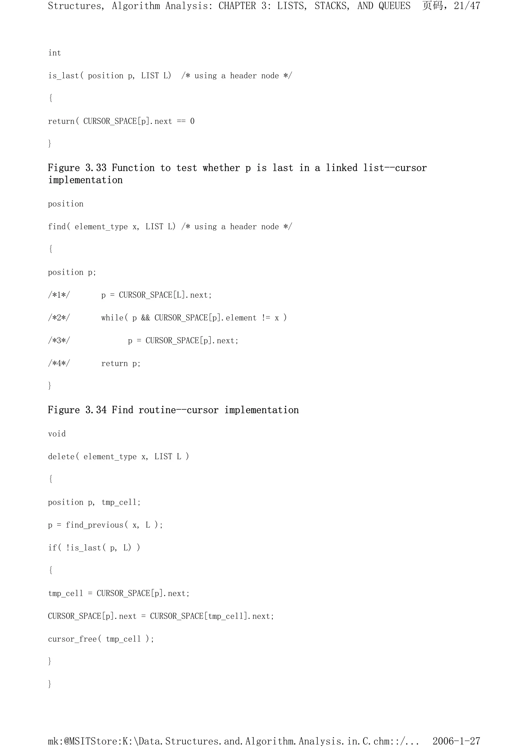 int
is_last( position p, LIST L) /* using a header node */
{
return( CURSOR_SPACE[p].next == 0
}
Figure 3.33 Function to test whether p is last in a linked list--cursor
implementation
position
find( element_type x, LIST L) /* using a header node */
{
position p;
/*1*/ p = CURSOR_SPACE[L].next;
/*2*/ while( p && CURSOR_SPACE[p].element != x )
/*3*/ p = CURSOR_SPACE[p].next;
/*4*/ return p;
}
Figure 3.34 Find routine--cursor implementation
void
delete( element_type x, LIST L )
{
position p, tmp_cell;
p = find_previous( x, L );
if( !is_last( p, L) )
{
tmp_cell = CURSOR_SPACE[p].next;
CURSOR_SPACE[p].next = CURSOR_SPACE[tmp_cell].next;
cursor_free( tmp_cell );
}
}
页码，21/47
Structures, Algorithm Analysis: CHAPTER 3: LISTS, STACKS, AND QUEUES
2006-1-27
mk:@MSITStore:K:Data.Structures.and.Algorithm.Analysis.in.C.chm::/...
 