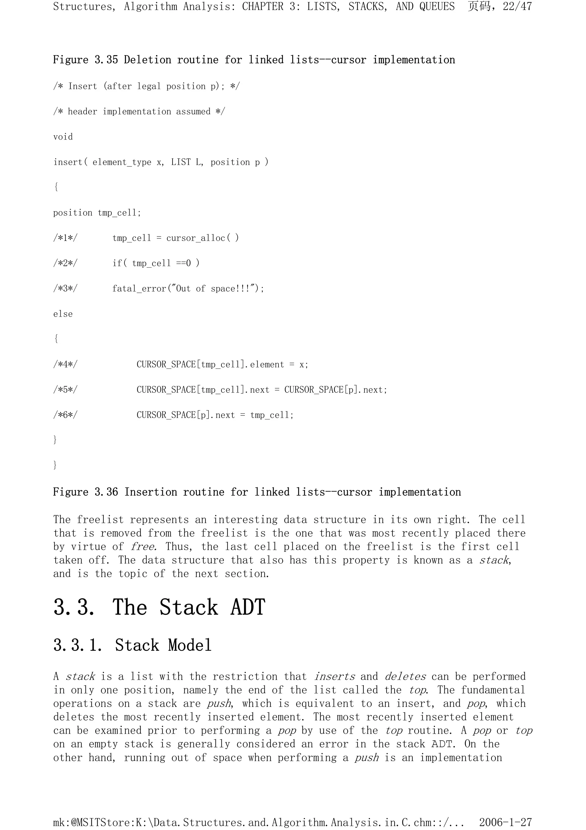 Figure 3.35 Deletion routine for linked lists--cursor implementation
/* Insert (after legal position p); */
/* header implementation assumed */
void
insert( element_type x, LIST L, position p )
{
position tmp_cell;
/*1*/ tmp_cell = cursor_alloc( )
/*2*/ if( tmp_cell ==0 )
/*3*/ fatal_error("Out of space!!!");
else
{
/*4*/ CURSOR_SPACE[tmp_cell].element = x;
/*5*/ CURSOR_SPACE[tmp_cell].next = CURSOR_SPACE[p].next;
/*6*/ CURSOR_SPACE[p].next = tmp_cell;
}
}
Figure 3.36 Insertion routine for linked lists--cursor implementation
The freelist represents an interesting data structure in its own right. The cell
that is removed from the freelist is the one that was most recently placed there
by virtue of free. Thus, the last cell placed on the freelist is the first cell
taken off. The data structure that also has this property is known as a stack,
and is the topic of the next section.
3.3. The Stack ADT
3.3.1. Stack Model
A stack is a list with the restriction that inserts and deletes can be performed
in only one position, namely the end of the list called the top. The fundamental
operations on a stack are push, which is equivalent to an insert, and pop, which
deletes the most recently inserted element. The most recently inserted element
can be examined prior to performing a pop by use of the top routine. A pop or top
on an empty stack is generally considered an error in the stack ADT. On the
other hand, running out of space when performing a push is an implementation
页码，22/47
Structures, Algorithm Analysis: CHAPTER 3: LISTS, STACKS, AND QUEUES
2006-1-27
mk:@MSITStore:K:Data.Structures.and.Algorithm.Analysis.in.C.chm::/...
 