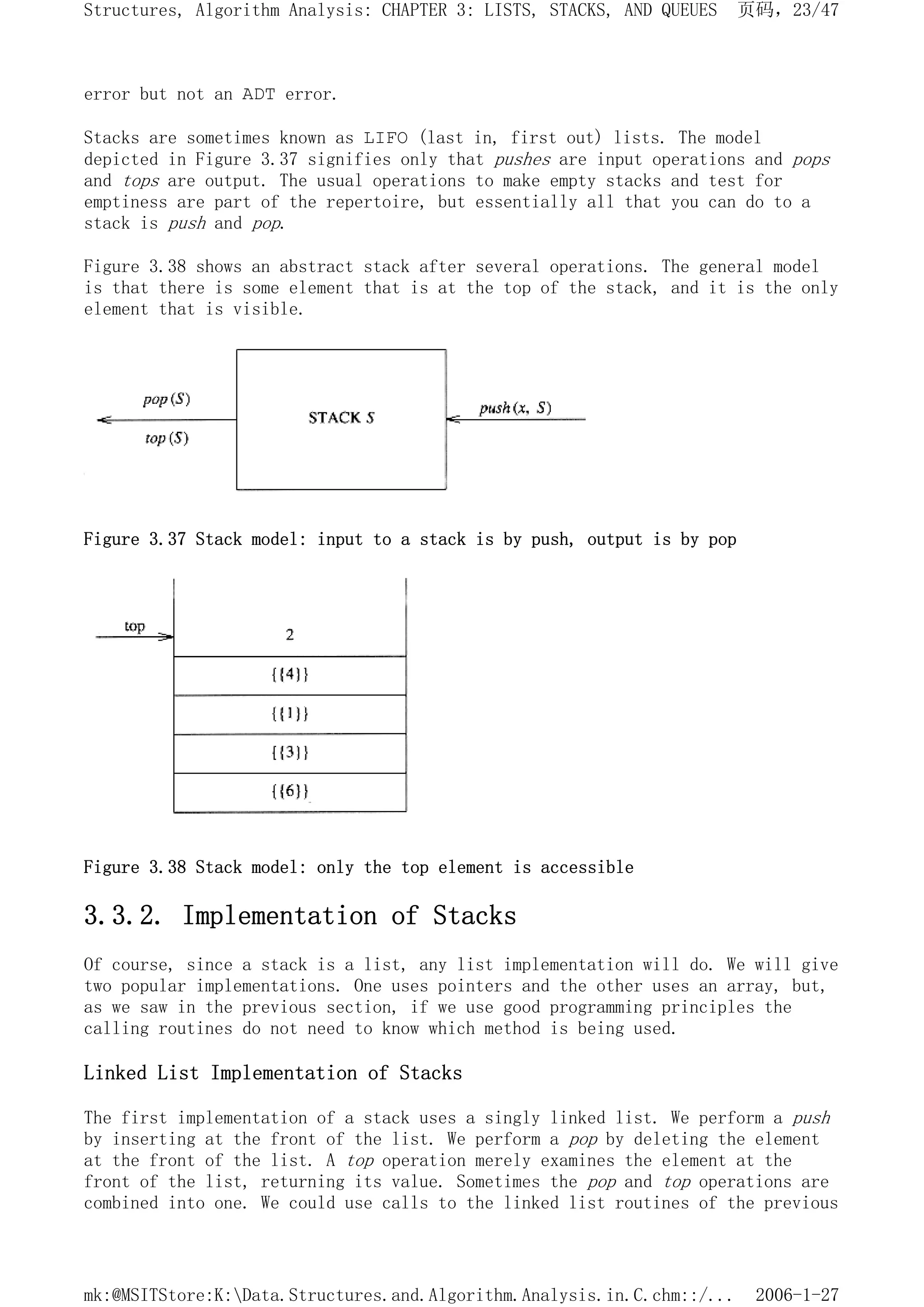 error but not an ADT error.
Stacks are sometimes known as LIFO (last in, first out) lists. The model
depicted in Figure 3.37 signifies only that pushes are input operations and pops
and tops are output. The usual operations to make empty stacks and test for
emptiness are part of the repertoire, but essentially all that you can do to a
stack is push and pop.
Figure 3.38 shows an abstract stack after several operations. The general model
is that there is some element that is at the top of the stack, and it is the only
element that is visible.
Figure 3.37 Stack model: input to a stack is by push, output is by pop
Figure 3.38 Stack model: only the top element is accessible
3.3.2. Implementation of Stacks
Of course, since a stack is a list, any list implementation will do. We will give
two popular implementations. One uses pointers and the other uses an array, but,
as we saw in the previous section, if we use good programming principles the
calling routines do not need to know which method is being used.
Linked List Implementation of Stacks
The first implementation of a stack uses a singly linked list. We perform a push
by inserting at the front of the list. We perform a pop by deleting the element
at the front of the list. A top operation merely examines the element at the
front of the list, returning its value. Sometimes the pop and top operations are
combined into one. We could use calls to the linked list routines of the previous
页码，23/47
Structures, Algorithm Analysis: CHAPTER 3: LISTS, STACKS, AND QUEUES
2006-1-27
mk:@MSITStore:K:Data.Structures.and.Algorithm.Analysis.in.C.chm::/...
 