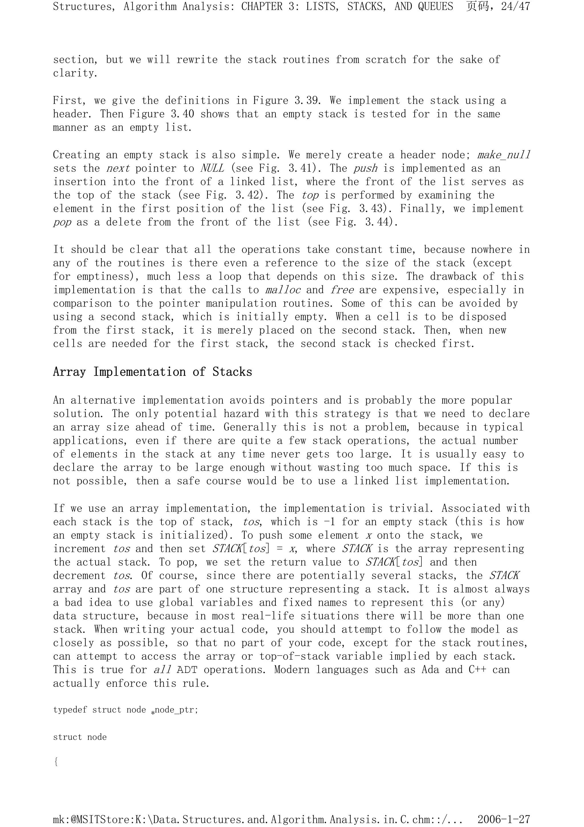 section, but we will rewrite the stack routines from scratch for the sake of
clarity.
First, we give the definitions in Figure 3.39. We implement the stack using a
header. Then Figure 3.40 shows that an empty stack is tested for in the same
manner as an empty list.
Creating an empty stack is also simple. We merely create a header node; make_null
sets the next pointer to NULL (see Fig. 3.41). The push is implemented as an
insertion into the front of a linked list, where the front of the list serves as
the top of the stack (see Fig. 3.42). The top is performed by examining the
element in the first position of the list (see Fig. 3.43). Finally, we implement
pop as a delete from the front of the list (see Fig. 3.44).
It should be clear that all the operations take constant time, because nowhere in
any of the routines is there even a reference to the size of the stack (except
for emptiness), much less a loop that depends on this size. The drawback of this
implementation is that the calls to malloc and free are expensive, especially in
comparison to the pointer manipulation routines. Some of this can be avoided by
using a second stack, which is initially empty. When a cell is to be disposed
from the first stack, it is merely placed on the second stack. Then, when new
cells are needed for the first stack, the second stack is checked first.
Array Implementation of Stacks
An alternative implementation avoids pointers and is probably the more popular
solution. The only potential hazard with this strategy is that we need to declare
an array size ahead of time. Generally this is not a problem, because in typical
applications, even if there are quite a few stack operations, the actual number
of elements in the stack at any time never gets too large. It is usually easy to
declare the array to be large enough without wasting too much space. If this is
not possible, then a safe course would be to use a linked list implementation.
If we use an array implementation, the implementation is trivial. Associated with
each stack is the top of stack, tos, which is -1 for an empty stack (this is how
an empty stack is initialized). To push some element x onto the stack, we
increment tos and then set STACK[tos] = x, where STACK is the array representing
the actual stack. To pop, we set the return value to STACK[tos] and then
decrement tos. Of course, since there are potentially several stacks, the STACK
array and tos are part of one structure representing a stack. It is almost always
a bad idea to use global variables and fixed names to represent this (or any)
data structure, because in most real-life situations there will be more than one
stack. When writing your actual code, you should attempt to follow the model as
closely as possible, so that no part of your code, except for the stack routines,
can attempt to access the array or top-of-stack variable implied by each stack.
This is true for all ADT operations. Modern languages such as Ada and C++ can
actually enforce this rule.
typedef struct node *node_ptr;
struct node
{
页码，24/47
Structures, Algorithm Analysis: CHAPTER 3: LISTS, STACKS, AND QUEUES
2006-1-27
mk:@MSITStore:K:Data.Structures.and.Algorithm.Analysis.in.C.chm::/...
 