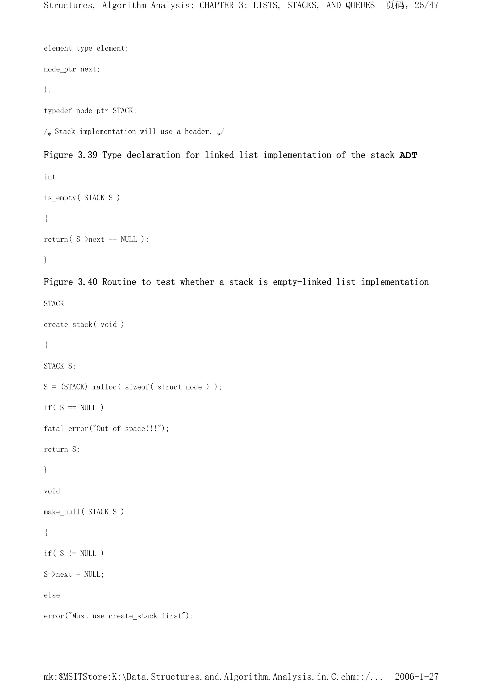 element_type element;
node_ptr next;
};
typedef node_ptr STACK;
/* Stack implementation will use a header. */
Figure 3.39 Type declaration for linked list implementation of the stack ADT
int
is_empty( STACK S )
{
return( S->next == NULL );
}
Figure 3.40 Routine to test whether a stack is empty-linked list implementation
STACK
create_stack( void )
{
STACK S;
S = (STACK) malloc( sizeof( struct node ) );
if( S == NULL )
fatal_error("Out of space!!!");
return S;
}
void
make_null( STACK S )
{
if( S != NULL )
S->next = NULL;
else
error("Must use create_stack first");
页码，25/47
Structures, Algorithm Analysis: CHAPTER 3: LISTS, STACKS, AND QUEUES
2006-1-27
mk:@MSITStore:K:Data.Structures.and.Algorithm.Analysis.in.C.chm::/...
 