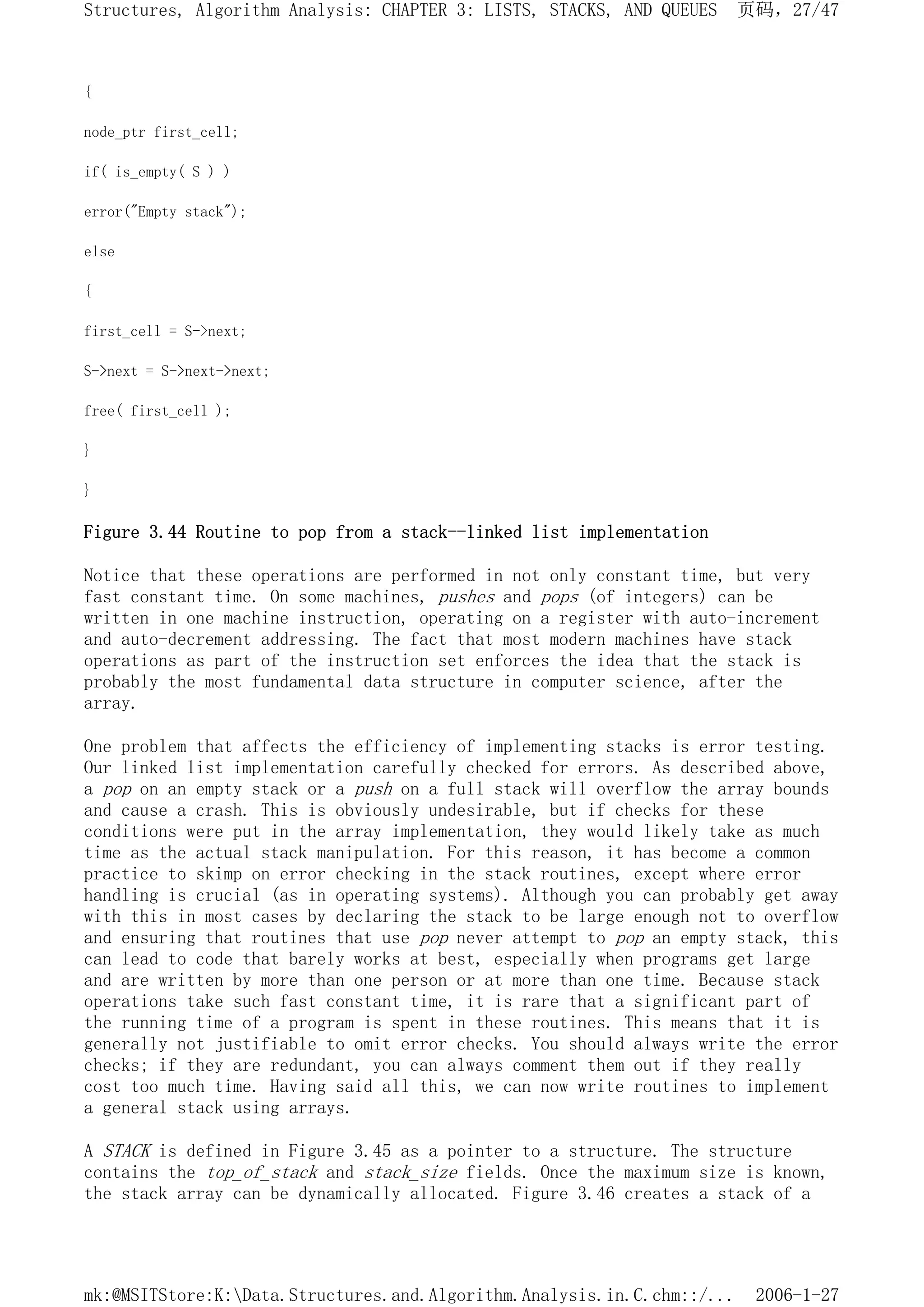 {
node_ptr first_cell;
if( is_empty( S ) )
error("Empty stack");
else
{
first_cell = S->next;
S->next = S->next->next;
free( first_cell );
}
}
Figure 3.44 Routine to pop from a stack--linked list implementation
Notice that these operations are performed in not only constant time, but very
fast constant time. On some machines, pushes and pops (of integers) can be
written in one machine instruction, operating on a register with auto-increment
and auto-decrement addressing. The fact that most modern machines have stack
operations as part of the instruction set enforces the idea that the stack is
probably the most fundamental data structure in computer science, after the
array.
One problem that affects the efficiency of implementing stacks is error testing.
Our linked list implementation carefully checked for errors. As described above,
a pop on an empty stack or a push on a full stack will overflow the array bounds
and cause a crash. This is obviously undesirable, but if checks for these
conditions were put in the array implementation, they would likely take as much
time as the actual stack manipulation. For this reason, it has become a common
practice to skimp on error checking in the stack routines, except where error
handling is crucial (as in operating systems). Although you can probably get away
with this in most cases by declaring the stack to be large enough not to overflow
and ensuring that routines that use pop never attempt to pop an empty stack, this
can lead to code that barely works at best, especially when programs get large
and are written by more than one person or at more than one time. Because stack
operations take such fast constant time, it is rare that a significant part of
the running time of a program is spent in these routines. This means that it is
generally not justifiable to omit error checks. You should always write the error
checks; if they are redundant, you can always comment them out if they really
cost too much time. Having said all this, we can now write routines to implement
a general stack using arrays.
A STACK is defined in Figure 3.45 as a pointer to a structure. The structure
contains the top_of_stack and stack_size fields. Once the maximum size is known,
the stack array can be dynamically allocated. Figure 3.46 creates a stack of a
页码，27/47
Structures, Algorithm Analysis: CHAPTER 3: LISTS, STACKS, AND QUEUES
2006-1-27
mk:@MSITStore:K:Data.Structures.and.Algorithm.Analysis.in.C.chm::/...
 