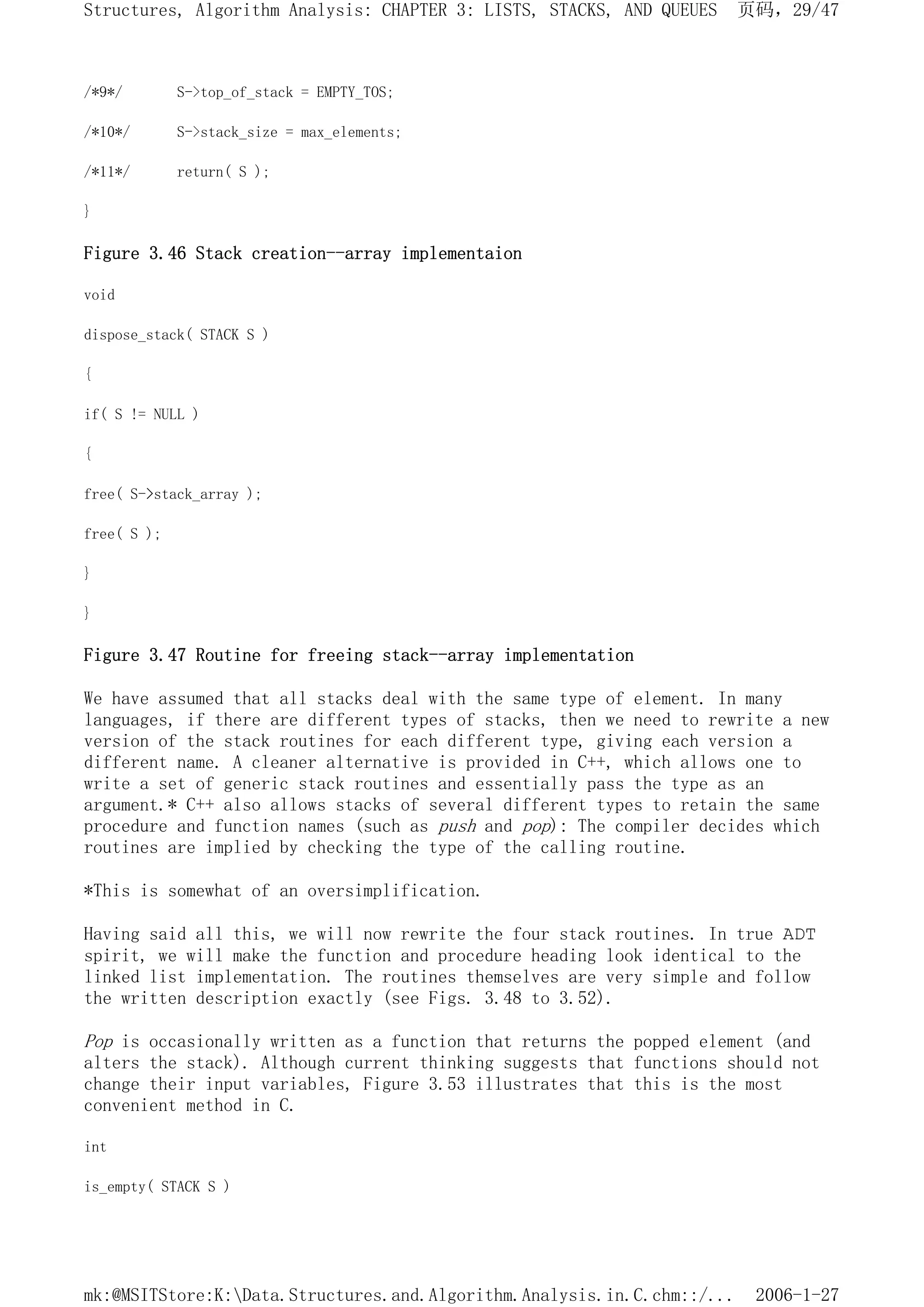 /*9*/ S->top_of_stack = EMPTY_TOS;
/*10*/ S->stack_size = max_elements;
/*11*/ return( S );
}
Figure 3.46 Stack creation--array implementaion
void
dispose_stack( STACK S )
{
if( S != NULL )
{
free( S->stack_array );
free( S );
}
}
Figure 3.47 Routine for freeing stack--array implementation
We have assumed that all stacks deal with the same type of element. In many
languages, if there are different types of stacks, then we need to rewrite a new
version of the stack routines for each different type, giving each version a
different name. A cleaner alternative is provided in C++, which allows one to
write a set of generic stack routines and essentially pass the type as an
argument.* C++ also allows stacks of several different types to retain the same
procedure and function names (such as push and pop): The compiler decides which
routines are implied by checking the type of the calling routine.
*This is somewhat of an oversimplification.
Having said all this, we will now rewrite the four stack routines. In true ADT
spirit, we will make the function and procedure heading look identical to the
linked list implementation. The routines themselves are very simple and follow
the written description exactly (see Figs. 3.48 to 3.52).
Pop is occasionally written as a function that returns the popped element (and
alters the stack). Although current thinking suggests that functions should not
change their input variables, Figure 3.53 illustrates that this is the most
convenient method in C.
int
is_empty( STACK S )
页码，29/47
Structures, Algorithm Analysis: CHAPTER 3: LISTS, STACKS, AND QUEUES
2006-1-27
mk:@MSITStore:K:Data.Structures.and.Algorithm.Analysis.in.C.chm::/...
 