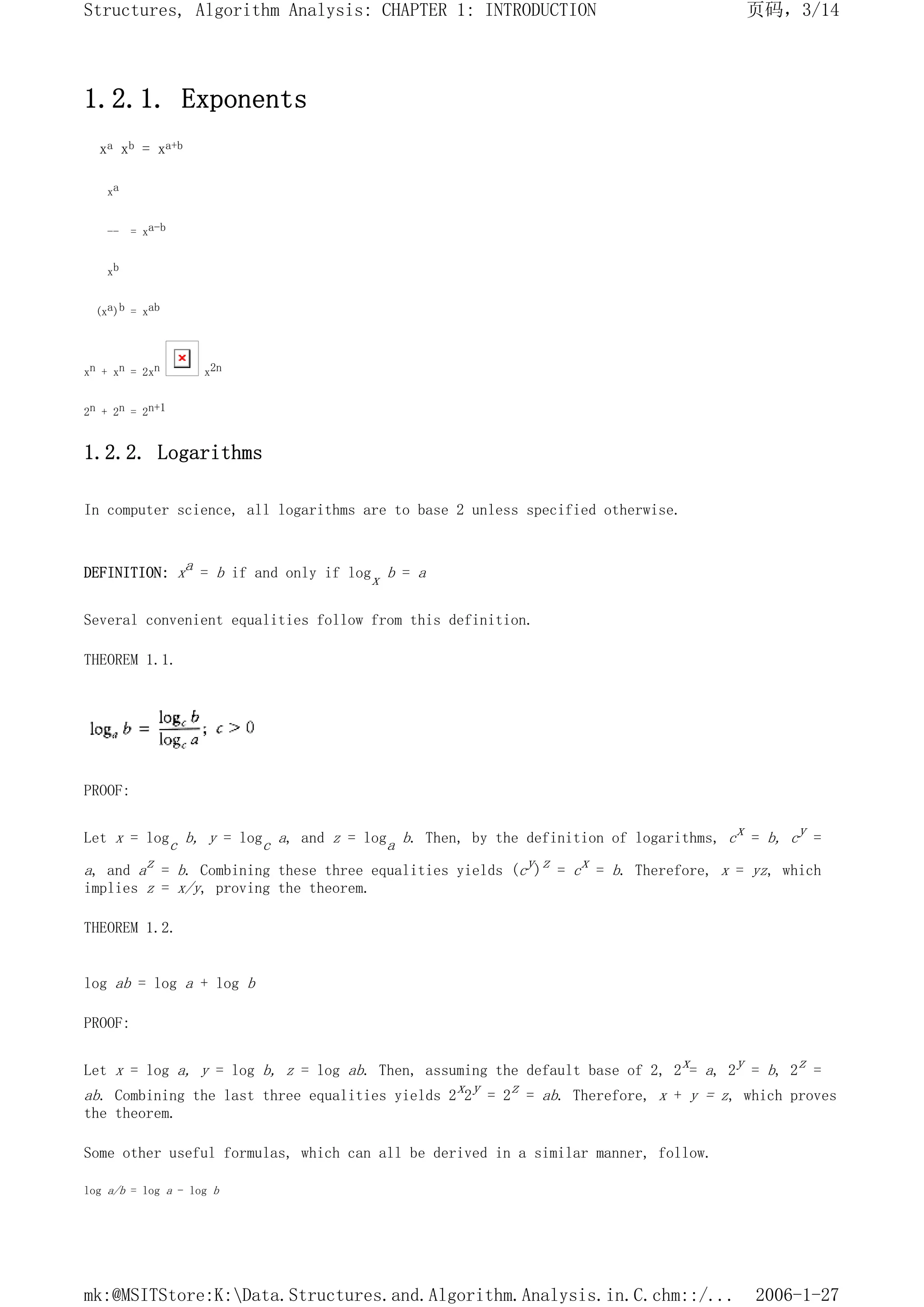 1.2.1. Exponents
xa xb = xa+b
xa
-- = xa-b
xb
(xa)b = xab
xn + xn = 2xn x2n
2n + 2n = 2n+1
1.2.2. Logarithms
In computer science, all logarithms are to base 2 unless specified otherwise.
DEFINITION: xa = b if and only if logx b = a
Several convenient equalities follow from this definition.
THEOREM 1.1.
PROOF:
Let x = logc b, y = logc a, and z = loga b. Then, by the definition of logarithms, cx = b, cy =
a, and az = b. Combining these three equalities yields (cy)z = cx = b. Therefore, x = yz, which
implies z = x/y, proving the theorem.
THEOREM 1.2.
log ab = log a + log b
PROOF:
Let x = log a, y = log b, z = log ab. Then, assuming the default base of 2, 2x= a, 2y = b, 2z =
ab. Combining the last three equalities yields 2x2y = 2z = ab. Therefore, x + y = z, which proves
the theorem.
Some other useful formulas, which can all be derived in a similar manner, follow.
log a/b = log a - log b
页码，3/14
Structures, Algorithm Analysis: CHAPTER 1: INTRODUCTION
2006-1-27
mk:@MSITStore:K:Data.Structures.and.Algorithm.Analysis.in.C.chm::/...
 