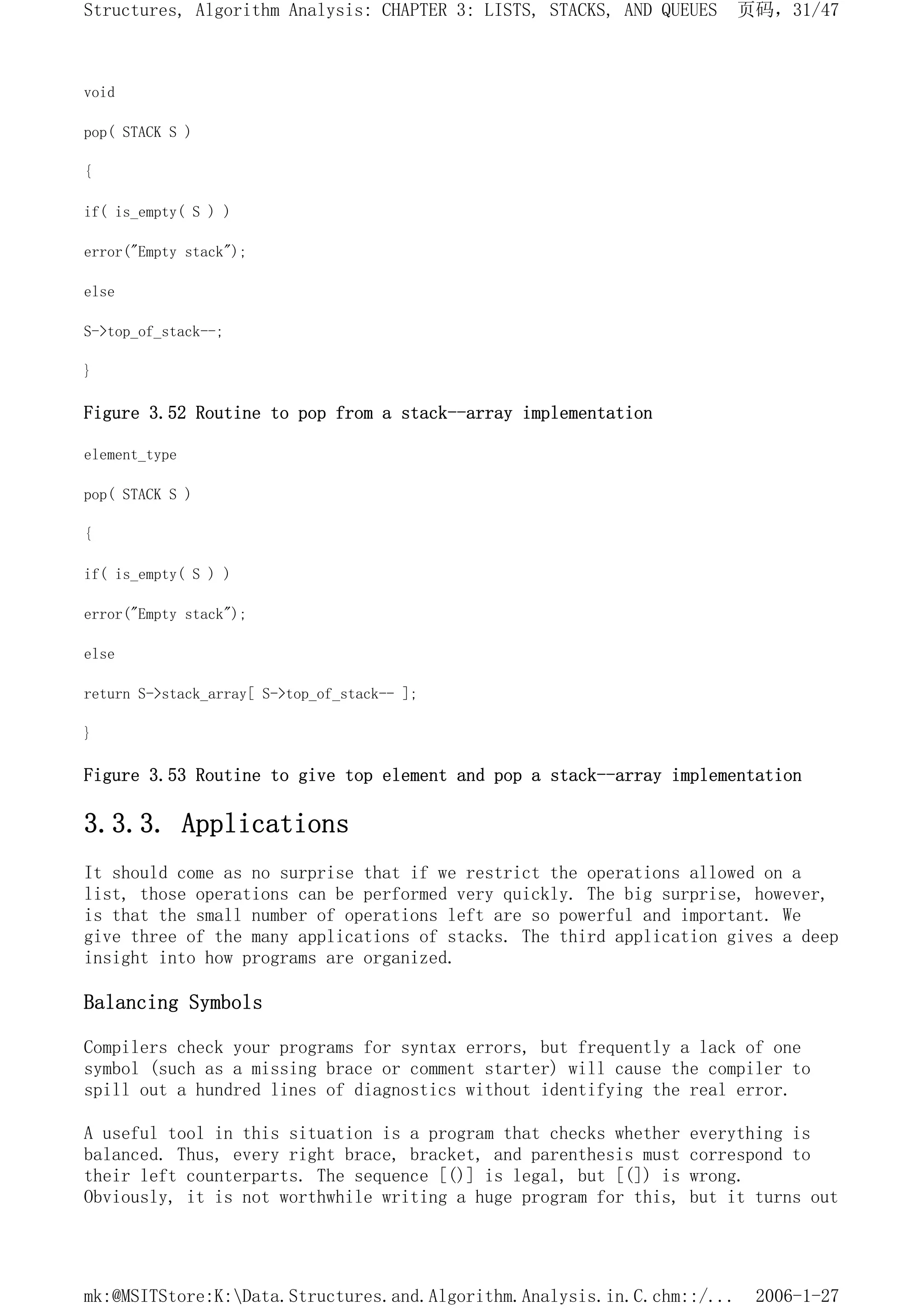 void
pop( STACK S )
{
if( is_empty( S ) )
error("Empty stack");
else
S->top_of_stack--;
}
Figure 3.52 Routine to pop from a stack--array implementation
element_type
pop( STACK S )
{
if( is_empty( S ) )
error("Empty stack");
else
return S->stack_array[ S->top_of_stack-- ];
}
Figure 3.53 Routine to give top element and pop a stack--array implementation
3.3.3. Applications
It should come as no surprise that if we restrict the operations allowed on a
list, those operations can be performed very quickly. The big surprise, however,
is that the small number of operations left are so powerful and important. We
give three of the many applications of stacks. The third application gives a deep
insight into how programs are organized.
Balancing Symbols
Compilers check your programs for syntax errors, but frequently a lack of one
symbol (such as a missing brace or comment starter) will cause the compiler to
spill out a hundred lines of diagnostics without identifying the real error.
A useful tool in this situation is a program that checks whether everything is
balanced. Thus, every right brace, bracket, and parenthesis must correspond to
their left counterparts. The sequence [()] is legal, but [(]) is wrong.
Obviously, it is not worthwhile writing a huge program for this, but it turns out
页码，31/47
Structures, Algorithm Analysis: CHAPTER 3: LISTS, STACKS, AND QUEUES
2006-1-27
mk:@MSITStore:K:Data.Structures.and.Algorithm.Analysis.in.C.chm::/...
 