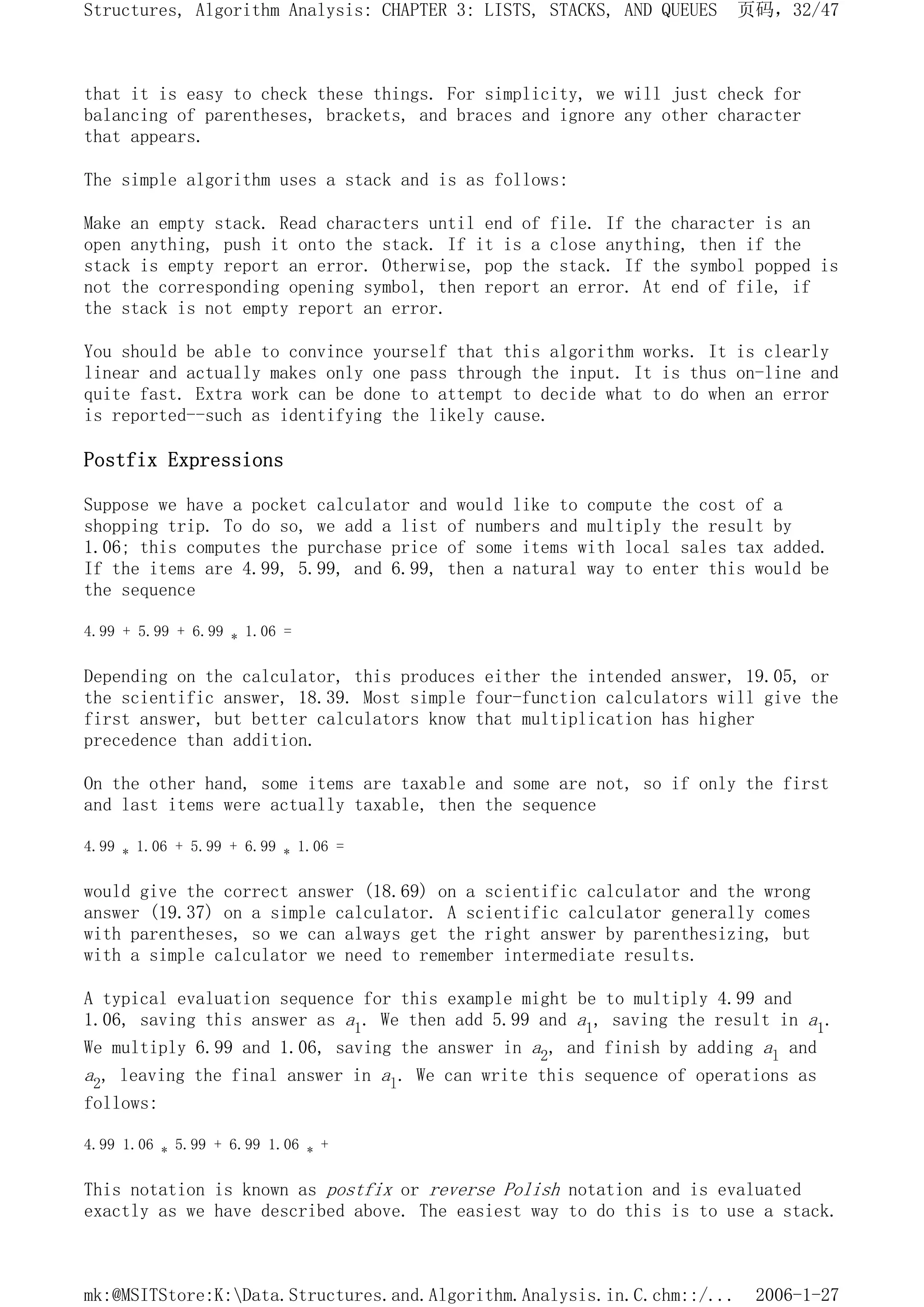 that it is easy to check these things. For simplicity, we will just check for
balancing of parentheses, brackets, and braces and ignore any other character
that appears.
The simple algorithm uses a stack and is as follows:
Make an empty stack. Read characters until end of file. If the character is an
open anything, push it onto the stack. If it is a close anything, then if the
stack is empty report an error. Otherwise, pop the stack. If the symbol popped is
not the corresponding opening symbol, then report an error. At end of file, if
the stack is not empty report an error.
You should be able to convince yourself that this algorithm works. It is clearly
linear and actually makes only one pass through the input. It is thus on-line and
quite fast. Extra work can be done to attempt to decide what to do when an error
is reported--such as identifying the likely cause.
Postfix Expressions
Suppose we have a pocket calculator and would like to compute the cost of a
shopping trip. To do so, we add a list of numbers and multiply the result by
1.06; this computes the purchase price of some items with local sales tax added.
If the items are 4.99, 5.99, and 6.99, then a natural way to enter this would be
the sequence
4.99 + 5.99 + 6.99 * 1.06 =
Depending on the calculator, this produces either the intended answer, 19.05, or
the scientific answer, 18.39. Most simple four-function calculators will give the
first answer, but better calculators know that multiplication has higher
precedence than addition.
On the other hand, some items are taxable and some are not, so if only the first
and last items were actually taxable, then the sequence
4.99 * 1.06 + 5.99 + 6.99 * 1.06 =
would give the correct answer (18.69) on a scientific calculator and the wrong
answer (19.37) on a simple calculator. A scientific calculator generally comes
with parentheses, so we can always get the right answer by parenthesizing, but
with a simple calculator we need to remember intermediate results.
A typical evaluation sequence for this example might be to multiply 4.99 and
1.06, saving this answer as a1. We then add 5.99 and a1, saving the result in a1.
We multiply 6.99 and 1.06, saving the answer in a2, and finish by adding al and
a2, leaving the final answer in al. We can write this sequence of operations as
follows:
4.99 1.06 * 5.99 + 6.99 1.06 * +
This notation is known as postfix or reverse Polish notation and is evaluated
exactly as we have described above. The easiest way to do this is to use a stack.
页码，32/47
Structures, Algorithm Analysis: CHAPTER 3: LISTS, STACKS, AND QUEUES
2006-1-27
mk:@MSITStore:K:Data.Structures.and.Algorithm.Analysis.in.C.chm::/...
 