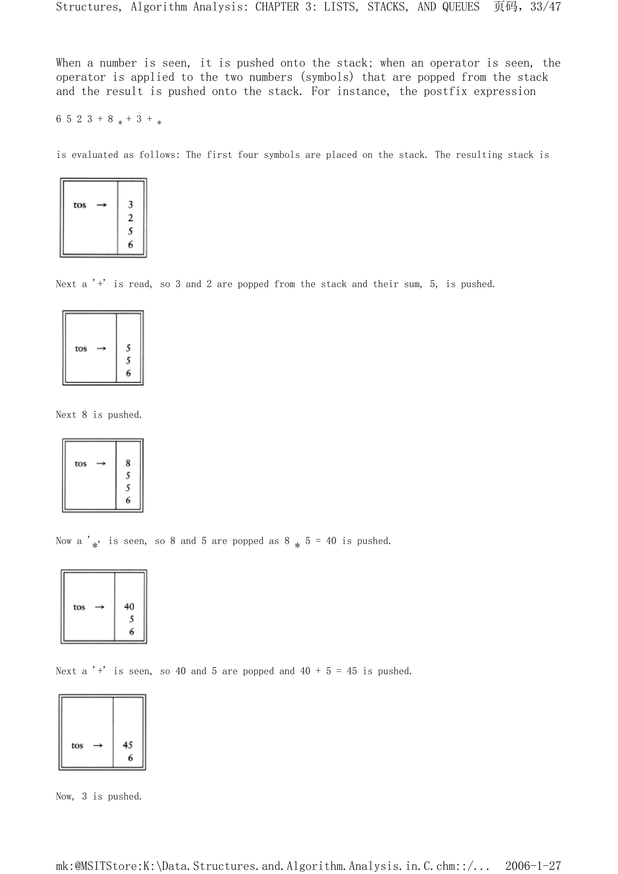 When a number is seen, it is pushed onto the stack; when an operator is seen, the
operator is applied to the two numbers (symbols) that are popped from the stack
and the result is pushed onto the stack. For instance, the postfix expression
6 5 2 3 + 8 * + 3 + *
is evaluated as follows: The first four symbols are placed on the stack. The resulting stack is
Next a '+' is read, so 3 and 2 are popped from the stack and their sum, 5, is pushed.
Next 8 is pushed.
Now a '*' is seen, so 8 and 5 are popped as 8 * 5 = 40 is pushed.
Next a '+' is seen, so 40 and 5 are popped and 40 + 5 = 45 is pushed.
Now, 3 is pushed.
页码，33/47
Structures, Algorithm Analysis: CHAPTER 3: LISTS, STACKS, AND QUEUES
2006-1-27
mk:@MSITStore:K:Data.Structures.and.Algorithm.Analysis.in.C.chm::/...
 