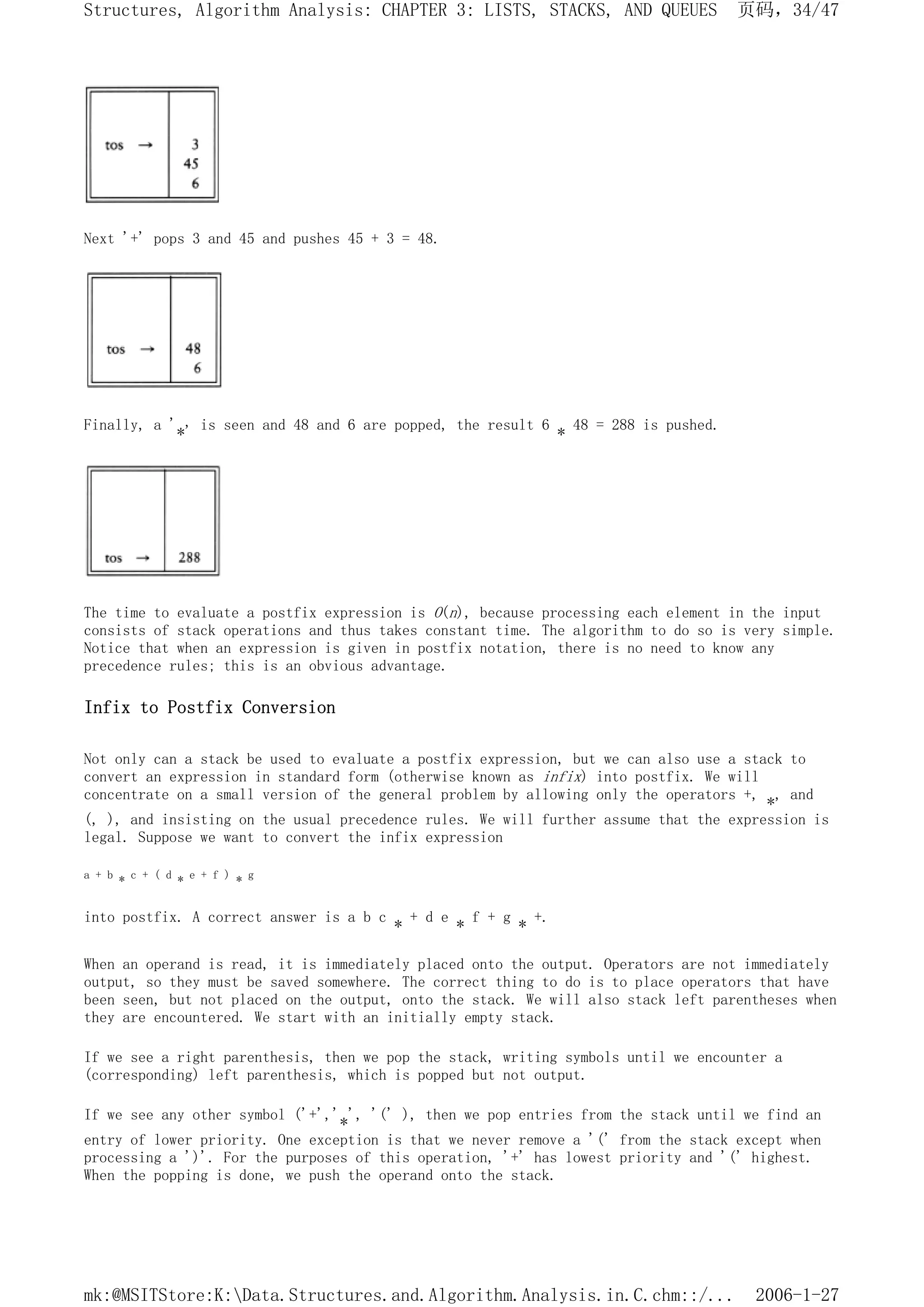Next '+' pops 3 and 45 and pushes 45 + 3 = 48.
Finally, a '*' is seen and 48 and 6 are popped, the result 6 * 48 = 288 is pushed.
The time to evaluate a postfix expression is O(n), because processing each element in the input
consists of stack operations and thus takes constant time. The algorithm to do so is very simple.
Notice that when an expression is given in postfix notation, there is no need to know any
precedence rules; this is an obvious advantage.
Infix to Postfix Conversion
Not only can a stack be used to evaluate a postfix expression, but we can also use a stack to
convert an expression in standard form (otherwise known as infix) into postfix. We will
concentrate on a small version of the general problem by allowing only the operators +, *, and
(, ), and insisting on the usual precedence rules. We will further assume that the expression is
legal. Suppose we want to convert the infix expression
a + b * c + ( d * e + f ) * g
into postfix. A correct answer is a b c * + d e * f + g * +.
When an operand is read, it is immediately placed onto the output. Operators are not immediately
output, so they must be saved somewhere. The correct thing to do is to place operators that have
been seen, but not placed on the output, onto the stack. We will also stack left parentheses when
they are encountered. We start with an initially empty stack.
If we see a right parenthesis, then we pop the stack, writing symbols until we encounter a
(corresponding) left parenthesis, which is popped but not output.
If we see any other symbol ('+','*', '(' ), then we pop entries from the stack until we find an
entry of lower priority. One exception is that we never remove a '(' from the stack except when
processing a ')'. For the purposes of this operation, '+' has lowest priority and '(' highest.
When the popping is done, we push the operand onto the stack.
页码，34/47
Structures, Algorithm Analysis: CHAPTER 3: LISTS, STACKS, AND QUEUES
2006-1-27
mk:@MSITStore:K:Data.Structures.and.Algorithm.Analysis.in.C.chm::/...
 