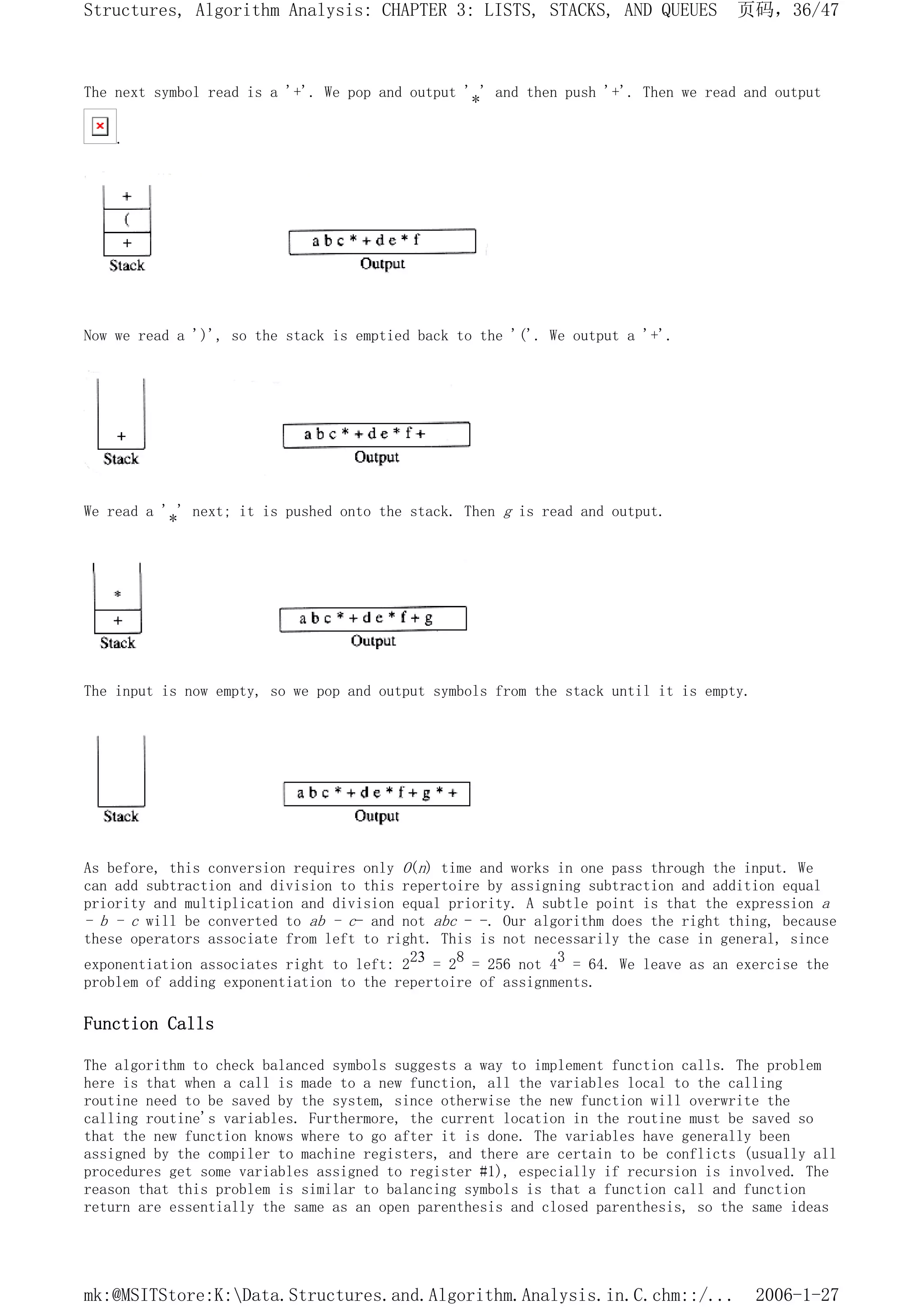 The next symbol read is a '+'. We pop and output '*' and then push '+'. Then we read and output
.
Now we read a ')', so the stack is emptied back to the '('. We output a '+'.
We read a '*' next; it is pushed onto the stack. Then g is read and output.
The input is now empty, so we pop and output symbols from the stack until it is empty.
As before, this conversion requires only O(n) time and works in one pass through the input. We
can add subtraction and division to this repertoire by assigning subtraction and addition equal
priority and multiplication and division equal priority. A subtle point is that the expression a
- b - c will be converted to ab - c- and not abc - -. Our algorithm does the right thing, because
these operators associate from left to right. This is not necessarily the case in general, since
exponentiation associates right to left: 223 = 28 = 256 not 43 = 64. We leave as an exercise the
problem of adding exponentiation to the repertoire of assignments.
Function Calls
The algorithm to check balanced symbols suggests a way to implement function calls. The problem
here is that when a call is made to a new function, all the variables local to the calling
routine need to be saved by the system, since otherwise the new function will overwrite the
calling routine's variables. Furthermore, the current location in the routine must be saved so
that the new function knows where to go after it is done. The variables have generally been
assigned by the compiler to machine registers, and there are certain to be conflicts (usually all
procedures get some variables assigned to register #1), especially if recursion is involved. The
reason that this problem is similar to balancing symbols is that a function call and function
return are essentially the same as an open parenthesis and closed parenthesis, so the same ideas
页码，36/47
Structures, Algorithm Analysis: CHAPTER 3: LISTS, STACKS, AND QUEUES
2006-1-27
mk:@MSITStore:K:Data.Structures.and.Algorithm.Analysis.in.C.chm::/...
 