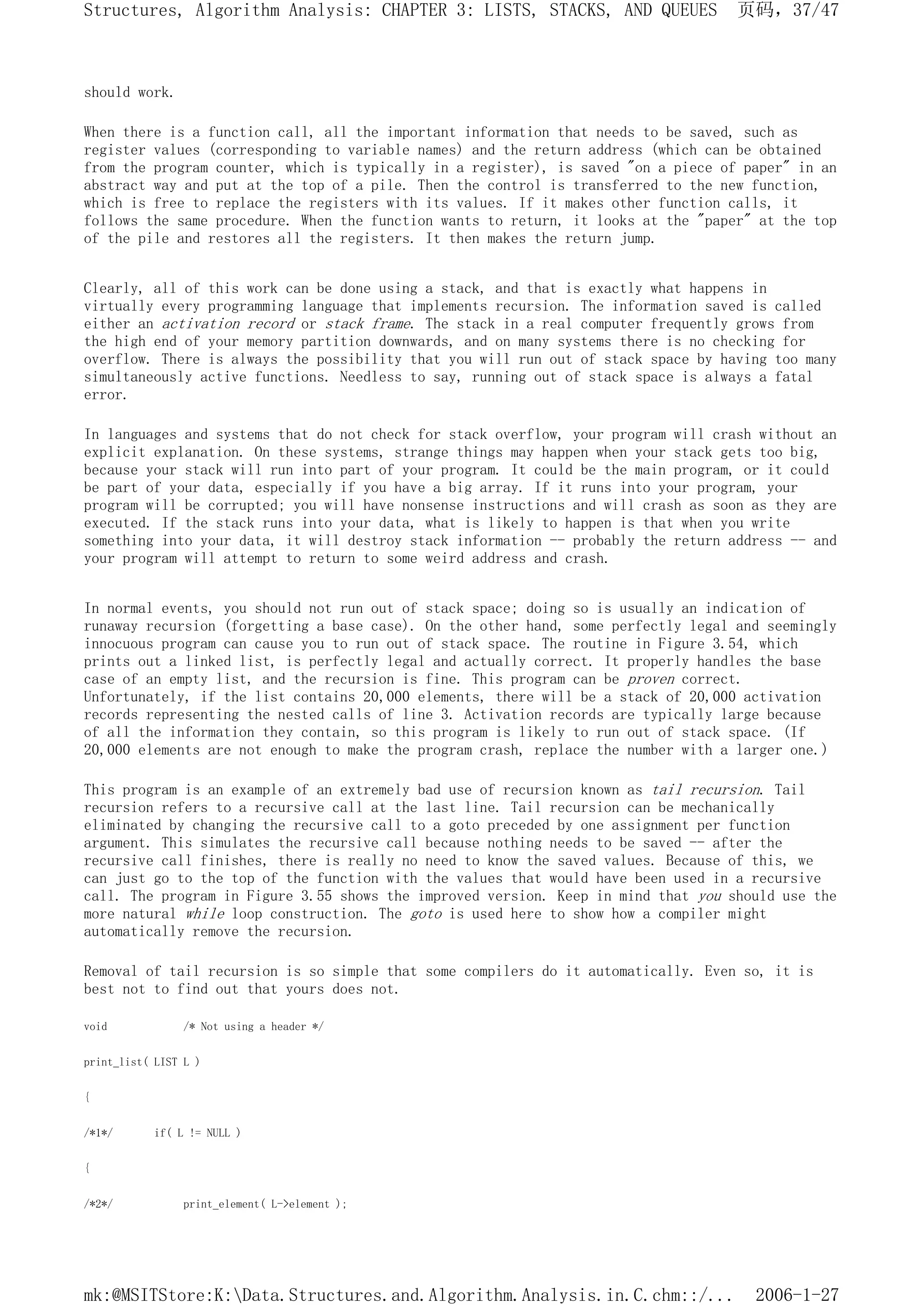 should work.
When there is a function call, all the important information that needs to be saved, such as
register values (corresponding to variable names) and the return address (which can be obtained
from the program counter, which is typically in a register), is saved "on a piece of paper" in an
abstract way and put at the top of a pile. Then the control is transferred to the new function,
which is free to replace the registers with its values. If it makes other function calls, it
follows the same procedure. When the function wants to return, it looks at the "paper" at the top
of the pile and restores all the registers. It then makes the return jump.
Clearly, all of this work can be done using a stack, and that is exactly what happens in
virtually every programming language that implements recursion. The information saved is called
either an activation record or stack frame. The stack in a real computer frequently grows from
the high end of your memory partition downwards, and on many systems there is no checking for
overflow. There is always the possibility that you will run out of stack space by having too many
simultaneously active functions. Needless to say, running out of stack space is always a fatal
error.
In languages and systems that do not check for stack overflow, your program will crash without an
explicit explanation. On these systems, strange things may happen when your stack gets too big,
because your stack will run into part of your program. It could be the main program, or it could
be part of your data, especially if you have a big array. If it runs into your program, your
program will be corrupted; you will have nonsense instructions and will crash as soon as they are
executed. If the stack runs into your data, what is likely to happen is that when you write
something into your data, it will destroy stack information -- probably the return address -- and
your program will attempt to return to some weird address and crash.
In normal events, you should not run out of stack space; doing so is usually an indication of
runaway recursion (forgetting a base case). On the other hand, some perfectly legal and seemingly
innocuous program can cause you to run out of stack space. The routine in Figure 3.54, which
prints out a linked list, is perfectly legal and actually correct. It properly handles the base
case of an empty list, and the recursion is fine. This program can be proven correct.
Unfortunately, if the list contains 20,000 elements, there will be a stack of 20,000 activation
records representing the nested calls of line 3. Activation records are typically large because
of all the information they contain, so this program is likely to run out of stack space. (If
20,000 elements are not enough to make the program crash, replace the number with a larger one.)
This program is an example of an extremely bad use of recursion known as tail recursion. Tail
recursion refers to a recursive call at the last line. Tail recursion can be mechanically
eliminated by changing the recursive call to a goto preceded by one assignment per function
argument. This simulates the recursive call because nothing needs to be saved -- after the
recursive call finishes, there is really no need to know the saved values. Because of this, we
can just go to the top of the function with the values that would have been used in a recursive
call. The program in Figure 3.55 shows the improved version. Keep in mind that you should use the
more natural while loop construction. The goto is used here to show how a compiler might
automatically remove the recursion.
Removal of tail recursion is so simple that some compilers do it automatically. Even so, it is
best not to find out that yours does not.
void /* Not using a header */
print_list( LIST L )
{
/*1*/ if( L != NULL )
{
/*2*/ print_element( L->element );
页码，37/47
Structures, Algorithm Analysis: CHAPTER 3: LISTS, STACKS, AND QUEUES
2006-1-27
mk:@MSITStore:K:Data.Structures.and.Algorithm.Analysis.in.C.chm::/...
 