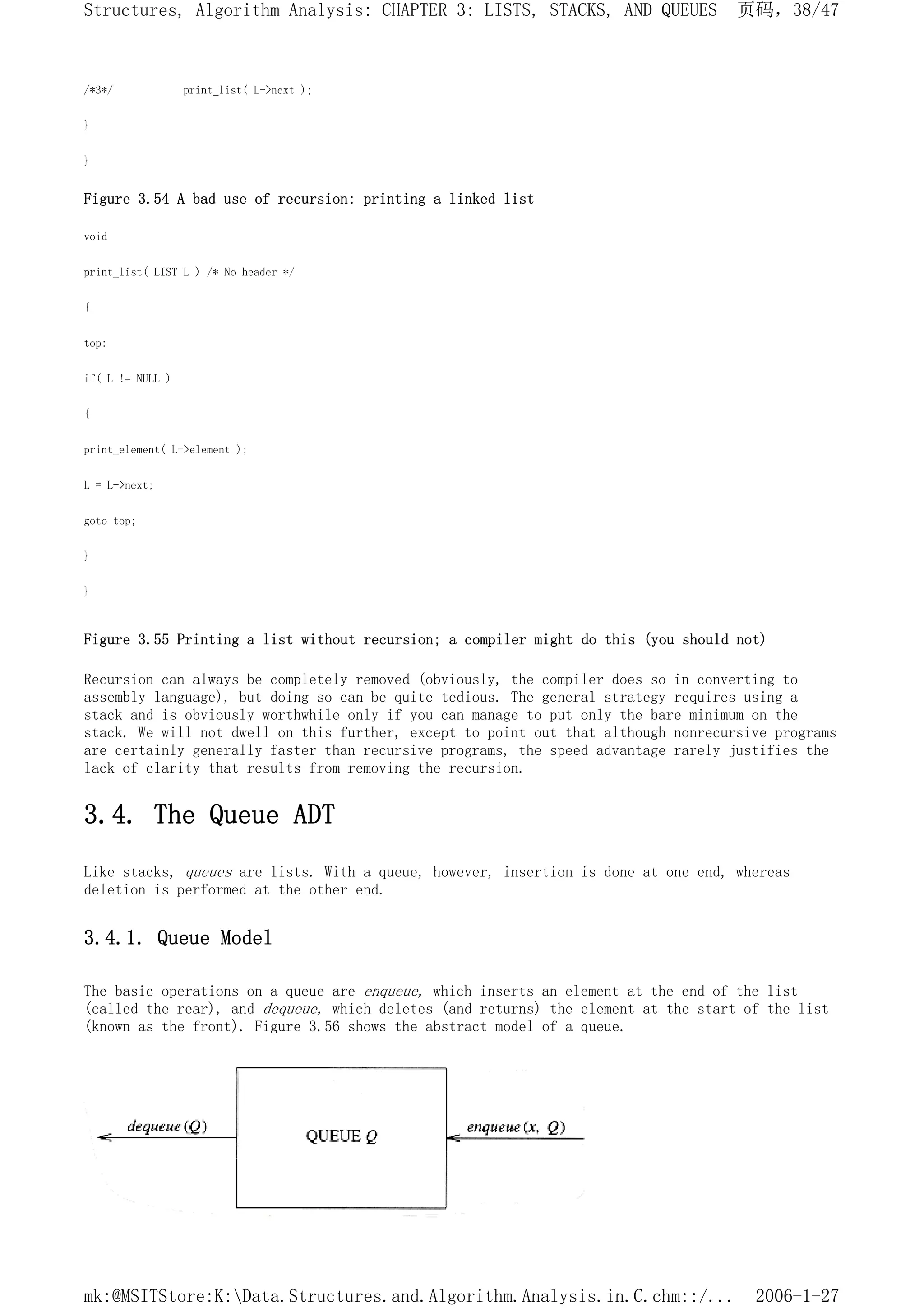 /*3*/ print_list( L->next );
}
}
Figure 3.54 A bad use of recursion: printing a linked list
void
print_list( LIST L ) /* No header */
{
top:
if( L != NULL )
{
print_element( L->element );
L = L->next;
goto top;
}
}
Figure 3.55 Printing a list without recursion; a compiler might do this (you should not)
Recursion can always be completely removed (obviously, the compiler does so in converting to
assembly language), but doing so can be quite tedious. The general strategy requires using a
stack and is obviously worthwhile only if you can manage to put only the bare minimum on the
stack. We will not dwell on this further, except to point out that although nonrecursive programs
are certainly generally faster than recursive programs, the speed advantage rarely justifies the
lack of clarity that results from removing the recursion.
3.4. The Queue ADT
Like stacks, queues are lists. With a queue, however, insertion is done at one end, whereas
deletion is performed at the other end.
3.4.1. Queue Model
The basic operations on a queue are enqueue, which inserts an element at the end of the list
(called the rear), and dequeue, which deletes (and returns) the element at the start of the list
(known as the front). Figure 3.56 shows the abstract model of a queue.
页码，38/47
Structures, Algorithm Analysis: CHAPTER 3: LISTS, STACKS, AND QUEUES
2006-1-27
mk:@MSITStore:K:Data.Structures.and.Algorithm.Analysis.in.C.chm::/...
 