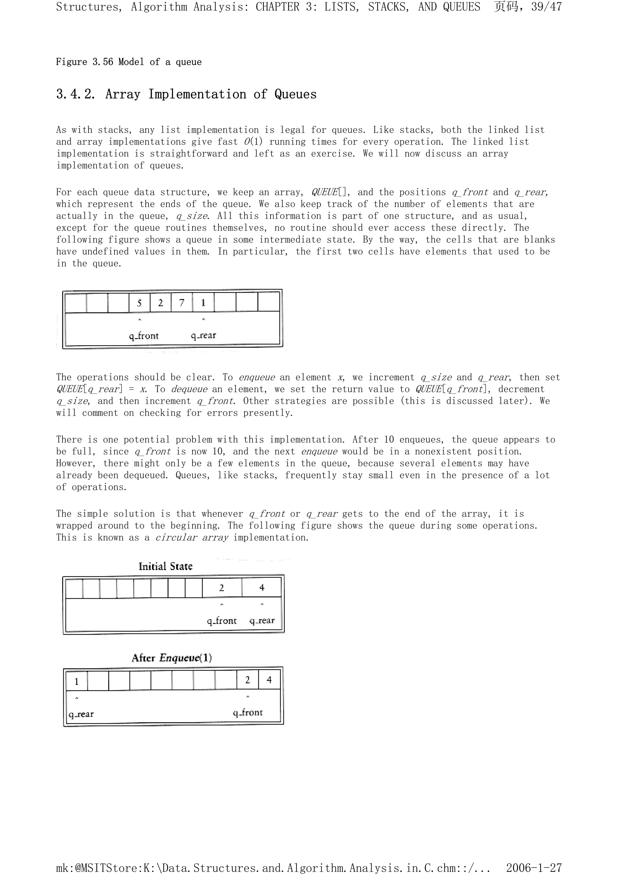 Figure 3.56 Model of a queue
3.4.2. Array Implementation of Queues
As with stacks, any list implementation is legal for queues. Like stacks, both the linked list
and array implementations give fast O(1) running times for every operation. The linked list
implementation is straightforward and left as an exercise. We will now discuss an array
implementation of queues.
For each queue data structure, we keep an array, QUEUE[], and the positions q_front and q_rear,
which represent the ends of the queue. We also keep track of the number of elements that are
actually in the queue, q_size. All this information is part of one structure, and as usual,
except for the queue routines themselves, no routine should ever access these directly. The
following figure shows a queue in some intermediate state. By the way, the cells that are blanks
have undefined values in them. In particular, the first two cells have elements that used to be
in the queue.
The operations should be clear. To enqueue an element x, we increment q_size and q_rear, then set
QUEUE[q_rear] = x. To dequeue an element, we set the return value to QUEUE[q_front], decrement
q_size, and then increment q_front. Other strategies are possible (this is discussed later). We
will comment on checking for errors presently.
There is one potential problem with this implementation. After 10 enqueues, the queue appears to
be full, since q_front is now 10, and the next enqueue would be in a nonexistent position.
However, there might only be a few elements in the queue, because several elements may have
already been dequeued. Queues, like stacks, frequently stay small even in the presence of a lot
of operations.
The simple solution is that whenever q_front or q_rear gets to the end of the array, it is
wrapped around to the beginning. The following figure shows the queue during some operations.
This is known as a circular array implementation.
页码，39/47
Structures, Algorithm Analysis: CHAPTER 3: LISTS, STACKS, AND QUEUES
2006-1-27
mk:@MSITStore:K:Data.Structures.and.Algorithm.Analysis.in.C.chm::/...
 
