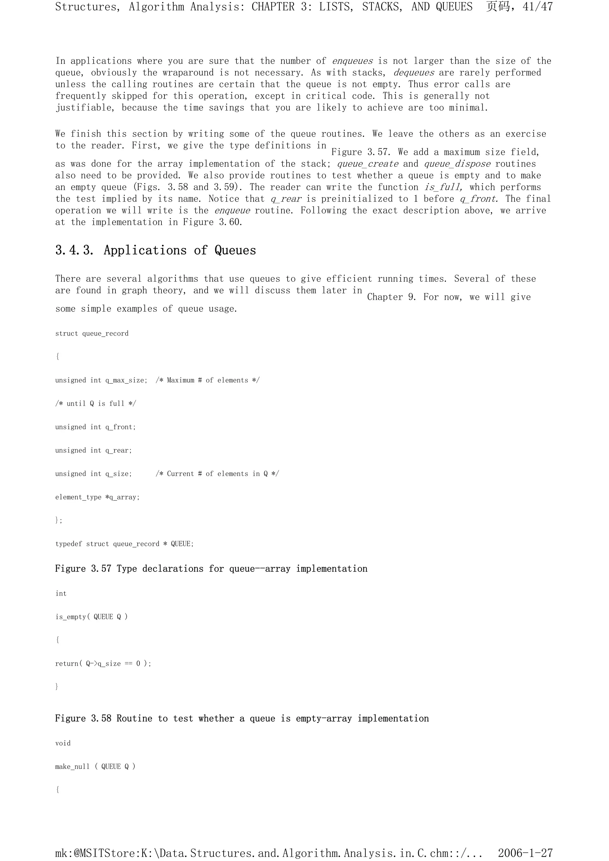 In applications where you are sure that the number of enqueues is not larger than the size of the
queue, obviously the wraparound is not necessary. As with stacks, dequeues are rarely performed
unless the calling routines are certain that the queue is not empty. Thus error calls are
frequently skipped for this operation, except in critical code. This is generally not
justifiable, because the time savings that you are likely to achieve are too minimal.
We finish this section by writing some of the queue routines. We leave the others as an exercise
to the reader. First, we give the type definitions in
Figure 3.57. We add a maximum size field,
as was done for the array implementation of the stack; queue_create and queue_dispose routines
also need to be provided. We also provide routines to test whether a queue is empty and to make
an empty queue (Figs. 3.58 and 3.59). The reader can write the function is_full, which performs
the test implied by its name. Notice that q_rear is preinitialized to 1 before q_front. The final
operation we will write is the enqueue routine. Following the exact description above, we arrive
at the implementation in Figure 3.60.
3.4.3. Applications of Queues
There are several algorithms that use queues to give efficient running times. Several of these
are found in graph theory, and we will discuss them later in
Chapter 9. For now, we will give
some simple examples of queue usage.
struct queue_record
{
unsigned int q_max_size; /* Maximum # of elements */
/* until Q is full */
unsigned int q_front;
unsigned int q_rear;
unsigned int q_size; /* Current # of elements in Q */
element_type *q_array;
};
typedef struct queue_record * QUEUE;
Figure 3.57 Type declarations for queue--array implementation
int
is_empty( QUEUE Q )
{
return( Q->q_size == 0 );
}
Figure 3.58 Routine to test whether a queue is empty-array implementation
void
make_null ( QUEUE Q )
{
页码，41/47
Structures, Algorithm Analysis: CHAPTER 3: LISTS, STACKS, AND QUEUES
2006-1-27
mk:@MSITStore:K:Data.Structures.and.Algorithm.Analysis.in.C.chm::/...
 