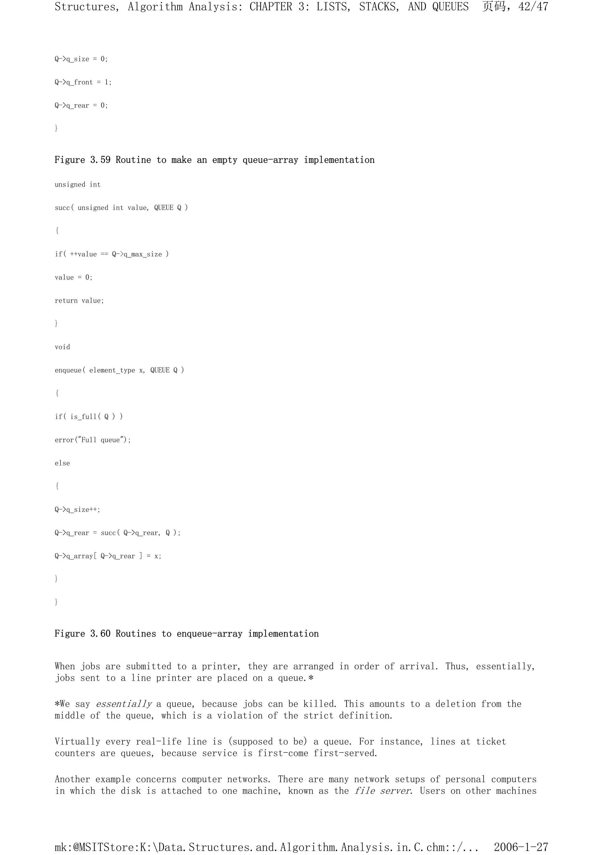 Q->q_size = 0;
Q->q_front = 1;
Q->q_rear = 0;
}
Figure 3.59 Routine to make an empty queue-array implementation
unsigned int
succ( unsigned int value, QUEUE Q )
{
if( ++value == Q->q_max_size )
value = 0;
return value;
}
void
enqueue( element_type x, QUEUE Q )
{
if( is_full( Q ) )
error("Full queue");
else
{
Q->q_size++;
Q->q_rear = succ( Q->q_rear, Q );
Q->q_array[ Q->q_rear ] = x;
}
}
Figure 3.60 Routines to enqueue-array implementation
When jobs are submitted to a printer, they are arranged in order of arrival. Thus, essentially,
jobs sent to a line printer are placed on a queue.*
*We say essentially a queue, because jobs can be killed. This amounts to a deletion from the
middle of the queue, which is a violation of the strict definition.
Virtually every real-life line is (supposed to be) a queue. For instance, lines at ticket
counters are queues, because service is first-come first-served.
Another example concerns computer networks. There are many network setups of personal computers
in which the disk is attached to one machine, known as the file server. Users on other machines
页码，42/47
Structures, Algorithm Analysis: CHAPTER 3: LISTS, STACKS, AND QUEUES
2006-1-27
mk:@MSITStore:K:Data.Structures.and.Algorithm.Analysis.in.C.chm::/...
 