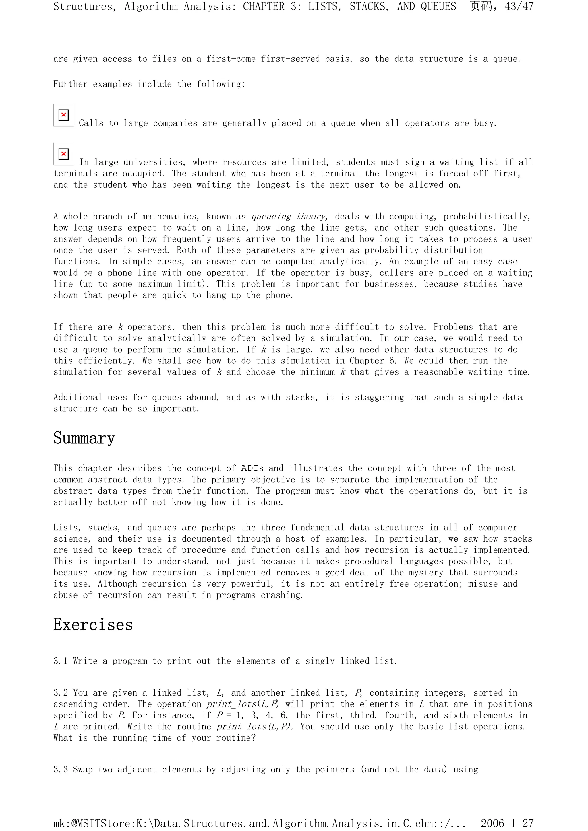 are given access to files on a first-come first-served basis, so the data structure is a queue.
Further examples include the following:
Calls to large companies are generally placed on a queue when all operators are busy.
In large universities, where resources are limited, students must sign a waiting list if all
terminals are occupied. The student who has been at a terminal the longest is forced off first,
and the student who has been waiting the longest is the next user to be allowed on.
A whole branch of mathematics, known as queueing theory, deals with computing, probabilistically,
how long users expect to wait on a line, how long the line gets, and other such questions. The
answer depends on how frequently users arrive to the line and how long it takes to process a user
once the user is served. Both of these parameters are given as probability distribution
functions. In simple cases, an answer can be computed analytically. An example of an easy case
would be a phone line with one operator. If the operator is busy, callers are placed on a waiting
line (up to some maximum limit). This problem is important for businesses, because studies have
shown that people are quick to hang up the phone.
If there are k operators, then this problem is much more difficult to solve. Problems that are
difficult to solve analytically are often solved by a simulation. In our case, we would need to
use a queue to perform the simulation. If k is large, we also need other data structures to do
this efficiently. We shall see how to do this simulation in Chapter 6. We could then run the
simulation for several values of k and choose the minimum k that gives a reasonable waiting time.
Additional uses for queues abound, and as with stacks, it is staggering that such a simple data
structure can be so important.
Summary
This chapter describes the concept of ADTs and illustrates the concept with three of the most
common abstract data types. The primary objective is to separate the implementation of the
abstract data types from their function. The program must know what the operations do, but it is
actually better off not knowing how it is done.
Lists, stacks, and queues are perhaps the three fundamental data structures in all of computer
science, and their use is documented through a host of examples. In particular, we saw how stacks
are used to keep track of procedure and function calls and how recursion is actually implemented.
This is important to understand, not just because it makes procedural languages possible, but
because knowing how recursion is implemented removes a good deal of the mystery that surrounds
its use. Although recursion is very powerful, it is not an entirely free operation; misuse and
abuse of recursion can result in programs crashing.
Exercises
3.1 Write a program to print out the elements of a singly linked list.
3.2 You are given a linked list, L, and another linked list, P, containing integers, sorted in
ascending order. The operation print_lots(L,P) will print the elements in L that are in positions
specified by P. For instance, if P = 1, 3, 4, 6, the first, third, fourth, and sixth elements in
L are printed. Write the routine print_lots(L,P). You should use only the basic list operations.
What is the running time of your routine?
3.3 Swap two adjacent elements by adjusting only the pointers (and not the data) using
页码，43/47
Structures, Algorithm Analysis: CHAPTER 3: LISTS, STACKS, AND QUEUES
2006-1-27
mk:@MSITStore:K:Data.Structures.and.Algorithm.Analysis.in.C.chm::/...
 