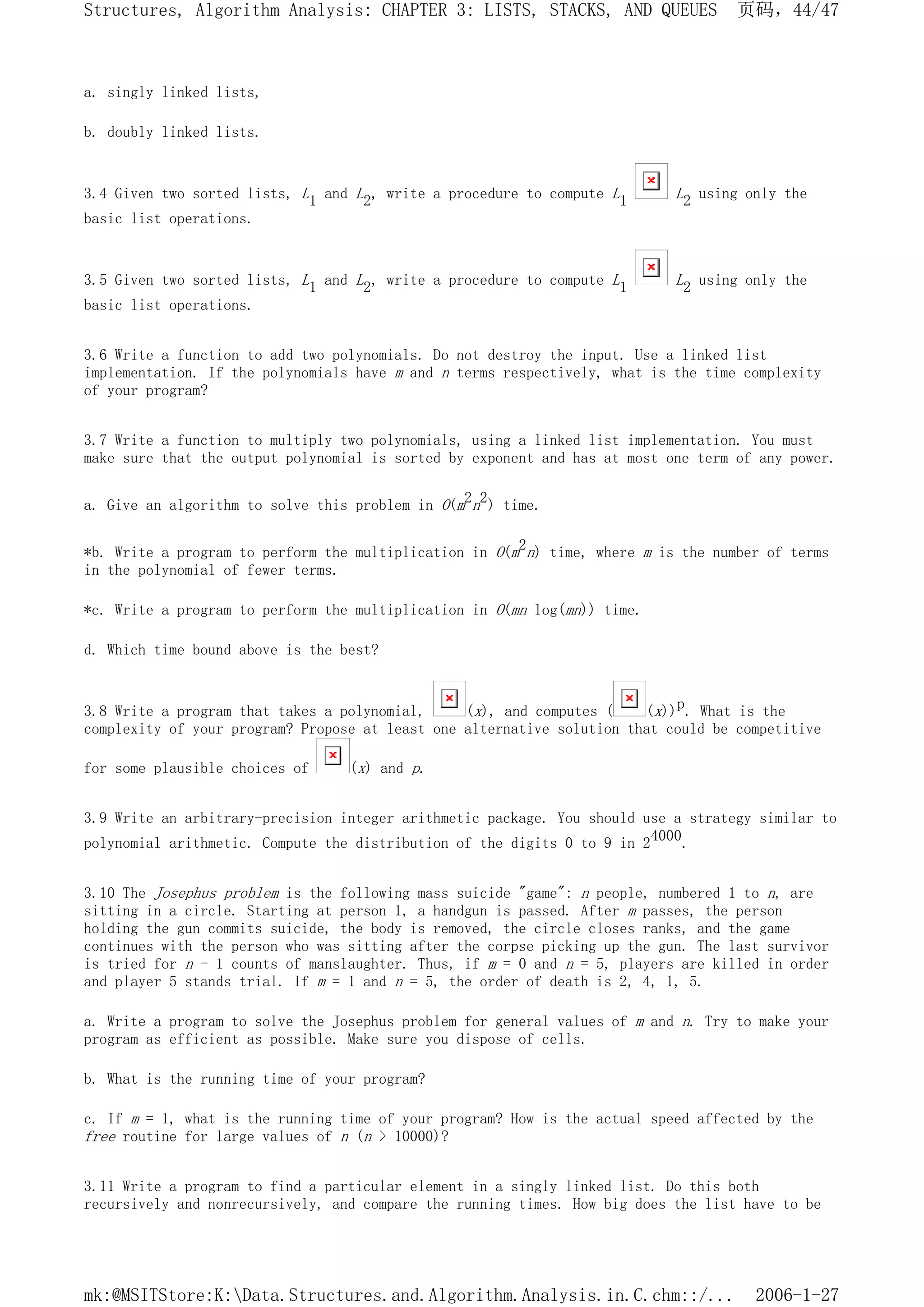 a. singly linked lists,
b. doubly linked lists.
3.4 Given two sorted lists, L1 and L2, write a procedure to compute L1 L2 using only the
basic list operations.
3.5 Given two sorted lists, L1 and L2, write a procedure to compute L1 L2 using only the
basic list operations.
3.6 Write a function to add two polynomials. Do not destroy the input. Use a linked list
implementation. If the polynomials have m and n terms respectively, what is the time complexity
of your program?
3.7 Write a function to multiply two polynomials, using a linked list implementation. You must
make sure that the output polynomial is sorted by exponent and has at most one term of any power.
a. Give an algorithm to solve this problem in O(m2n2) time.
*b. Write a program to perform the multiplication in O(m2n) time, where m is the number of terms
in the polynomial of fewer terms.
*c. Write a program to perform the multiplication in O(mn log(mn)) time.
d. Which time bound above is the best?
3.8 Write a program that takes a polynomial, (x), and computes ( (x))p. What is the
complexity of your program? Propose at least one alternative solution that could be competitive
for some plausible choices of (x) and p.
3.9 Write an arbitrary-precision integer arithmetic package. You should use a strategy similar to
polynomial arithmetic. Compute the distribution of the digits 0 to 9 in 24000.
3.10 The Josephus problem is the following mass suicide "game": n people, numbered 1 to n, are
sitting in a circle. Starting at person 1, a handgun is passed. After m passes, the person
holding the gun commits suicide, the body is removed, the circle closes ranks, and the game
continues with the person who was sitting after the corpse picking up the gun. The last survivor
is tried for n - 1 counts of manslaughter. Thus, if m = 0 and n = 5, players are killed in order
and player 5 stands trial. If m = 1 and n = 5, the order of death is 2, 4, 1, 5.
a. Write a program to solve the Josephus problem for general values of m and n. Try to make your
program as efficient as possible. Make sure you dispose of cells.
b. What is the running time of your program?
c. If m = 1, what is the running time of your program? How is the actual speed affected by the
free routine for large values of n (n > 10000)?
3.11 Write a program to find a particular element in a singly linked list. Do this both
recursively and nonrecursively, and compare the running times. How big does the list have to be
页码，44/47
Structures, Algorithm Analysis: CHAPTER 3: LISTS, STACKS, AND QUEUES
2006-1-27
mk:@MSITStore:K:Data.Structures.and.Algorithm.Analysis.in.C.chm::/...
 