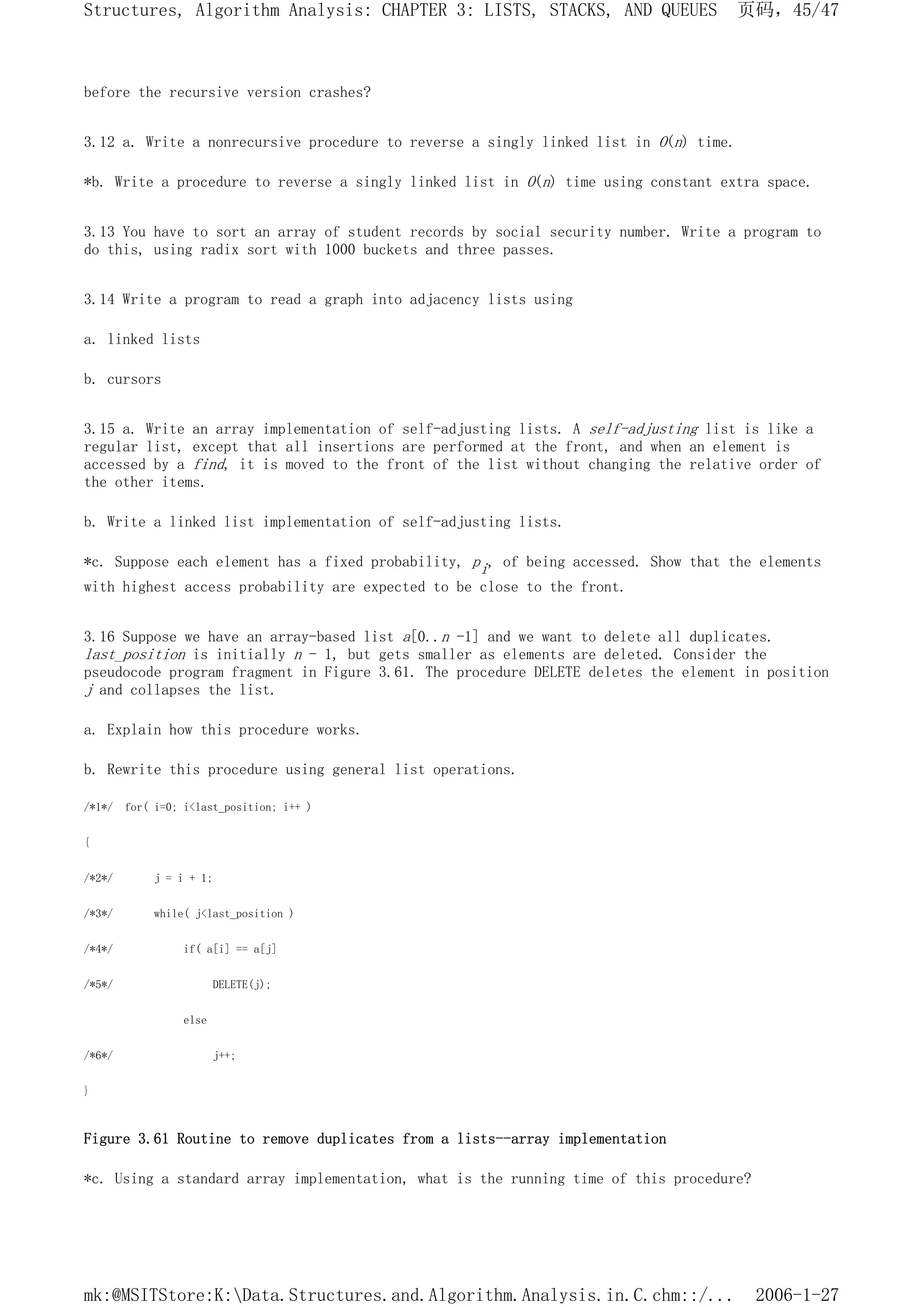 before the recursive version crashes?
3.12 a. Write a nonrecursive procedure to reverse a singly linked list in O(n) time.
*b. Write a procedure to reverse a singly linked list in O(n) time using constant extra space.
3.13 You have to sort an array of student records by social security number. Write a program to
do this, using radix sort with 1000 buckets and three passes.
3.14 Write a program to read a graph into adjacency lists using
a. linked lists
b. cursors
3.15 a. Write an array implementation of self-adjusting lists. A self-adjusting list is like a
regular list, except that all insertions are performed at the front, and when an element is
accessed by a find, it is moved to the front of the list without changing the relative order of
the other items.
b. Write a linked list implementation of self-adjusting lists.
*c. Suppose each element has a fixed probability, pi, of being accessed. Show that the elements
with highest access probability are expected to be close to the front.
3.16 Suppose we have an array-based list a[0..n -1] and we want to delete all duplicates.
last_position is initially n - 1, but gets smaller as elements are deleted. Consider the
pseudocode program fragment in Figure 3.61. The procedure DELETE deletes the element in position
j and collapses the list.
a. Explain how this procedure works.
b. Rewrite this procedure using general list operations.
/*1*/ for( i=0; i<last_position; i++ )
{
/*2*/ j = i + 1;
/*3*/ while( j<last_position )
/*4*/ if( a[i] == a[j]
/*5*/ DELETE(j);
else
/*6*/ j++;
}
Figure 3.61 Routine to remove duplicates from a lists--array implementation
*c. Using a standard array implementation, what is the running time of this procedure?
页码，45/47
Structures, Algorithm Analysis: CHAPTER 3: LISTS, STACKS, AND QUEUES
2006-1-27
mk:@MSITStore:K:Data.Structures.and.Algorithm.Analysis.in.C.chm::/...
 