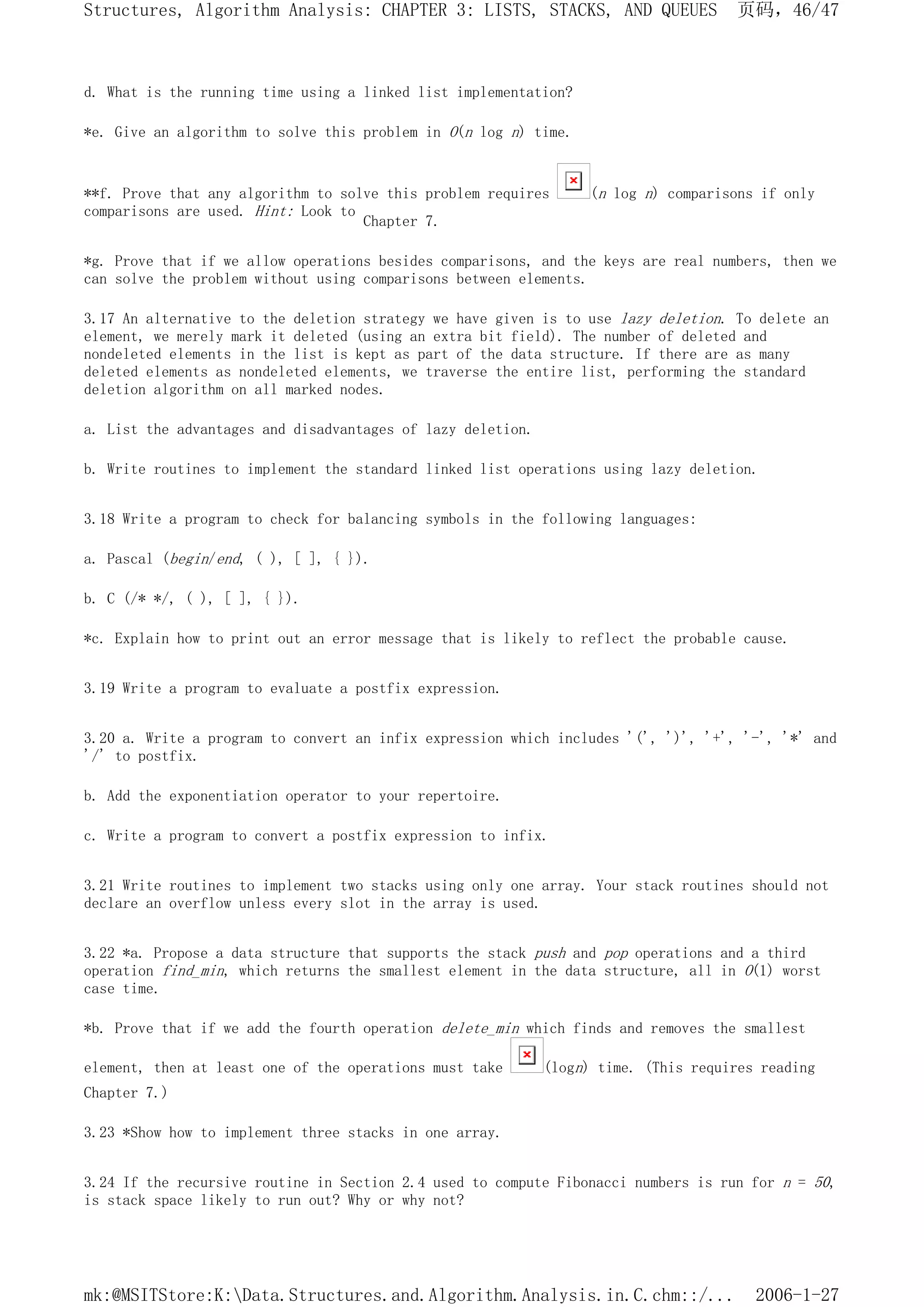 d. What is the running time using a linked list implementation?
*e. Give an algorithm to solve this problem in O(n log n) time.
**f. Prove that any algorithm to solve this problem requires (n log n) comparisons if only
comparisons are used. Hint: Look to
Chapter 7.
*g. Prove that if we allow operations besides comparisons, and the keys are real numbers, then we
can solve the problem without using comparisons between elements.
3.17 An alternative to the deletion strategy we have given is to use lazy deletion. To delete an
element, we merely mark it deleted (using an extra bit field). The number of deleted and
nondeleted elements in the list is kept as part of the data structure. If there are as many
deleted elements as nondeleted elements, we traverse the entire list, performing the standard
deletion algorithm on all marked nodes.
a. List the advantages and disadvantages of lazy deletion.
b. Write routines to implement the standard linked list operations using lazy deletion.
3.18 Write a program to check for balancing symbols in the following languages:
a. Pascal (begin/end, ( ), [ ], { }).
b. C (/* */, ( ), [ ], { }).
*c. Explain how to print out an error message that is likely to reflect the probable cause.
3.19 Write a program to evaluate a postfix expression.
3.20 a. Write a program to convert an infix expression which includes '(', ')', '+', '-', '*' and
'/' to postfix.
b. Add the exponentiation operator to your repertoire.
c. Write a program to convert a postfix expression to infix.
3.21 Write routines to implement two stacks using only one array. Your stack routines should not
declare an overflow unless every slot in the array is used.
3.22 *a. Propose a data structure that supports the stack push and pop operations and a third
operation find_min, which returns the smallest element in the data structure, all in O(1) worst
case time.
*b. Prove that if we add the fourth operation delete_min which finds and removes the smallest
element, then at least one of the operations must take (logn) time. (This requires reading
Chapter 7.)
3.23 *Show how to implement three stacks in one array.
3.24 If the recursive routine in Section 2.4 used to compute Fibonacci numbers is run for n = 50,
is stack space likely to run out? Why or why not?
页码，46/47
Structures, Algorithm Analysis: CHAPTER 3: LISTS, STACKS, AND QUEUES
2006-1-27
mk:@MSITStore:K:Data.Structures.and.Algorithm.Analysis.in.C.chm::/...
 