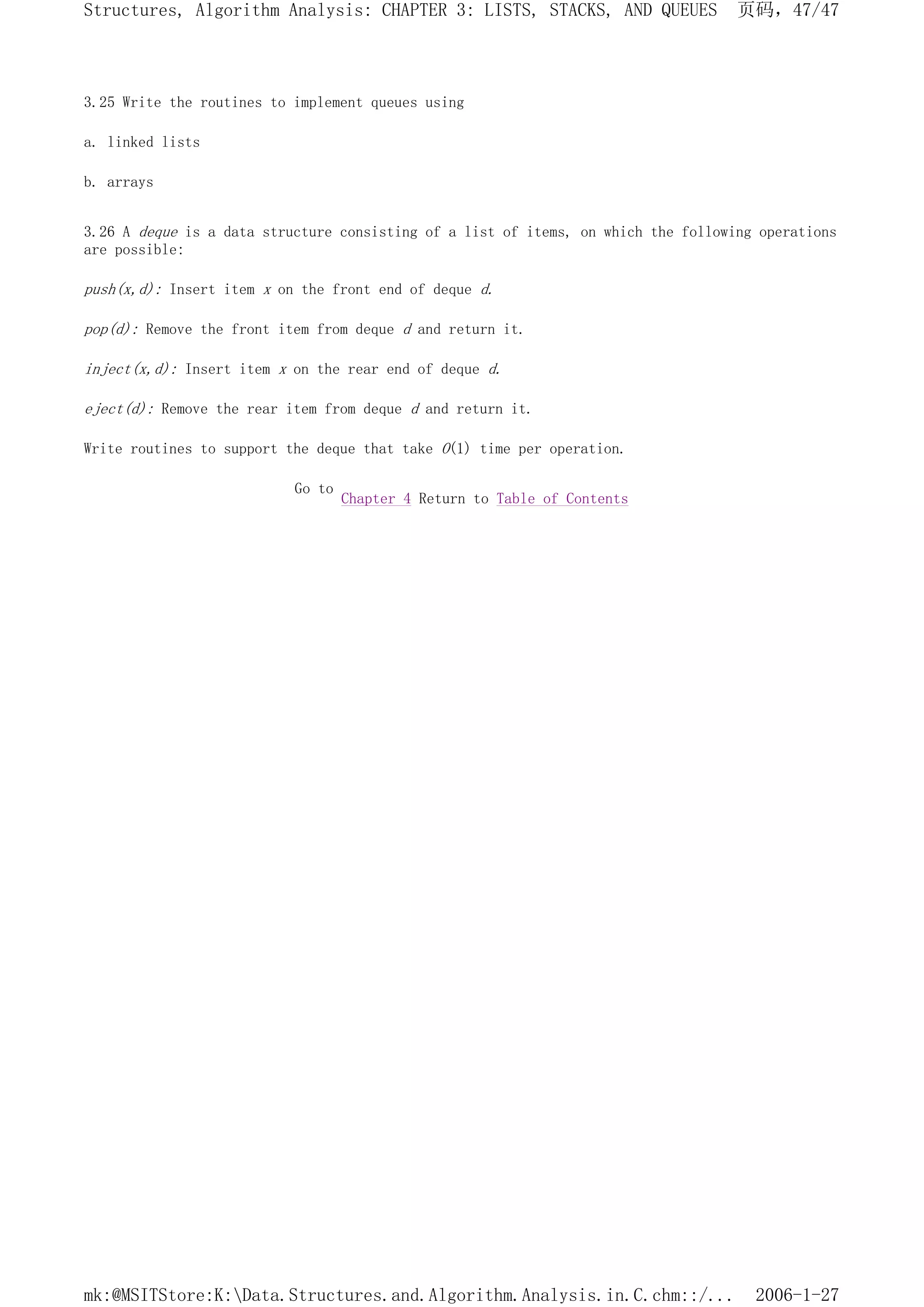 3.25 Write the routines to implement queues using
a. linked lists
b. arrays
3.26 A deque is a data structure consisting of a list of items, on which the following operations
are possible:
push(x,d): Insert item x on the front end of deque d.
pop(d): Remove the front item from deque d and return it.
inject(x,d): Insert item x on the rear end of deque d.
eject(d): Remove the rear item from deque d and return it.
Write routines to support the deque that take O(1) time per operation.
Go to
Chapter 4 Return to Table of Contents
页码，47/47
Structures, Algorithm Analysis: CHAPTER 3: LISTS, STACKS, AND QUEUES
2006-1-27
mk:@MSITStore:K:Data.Structures.and.Algorithm.Analysis.in.C.chm::/...
 