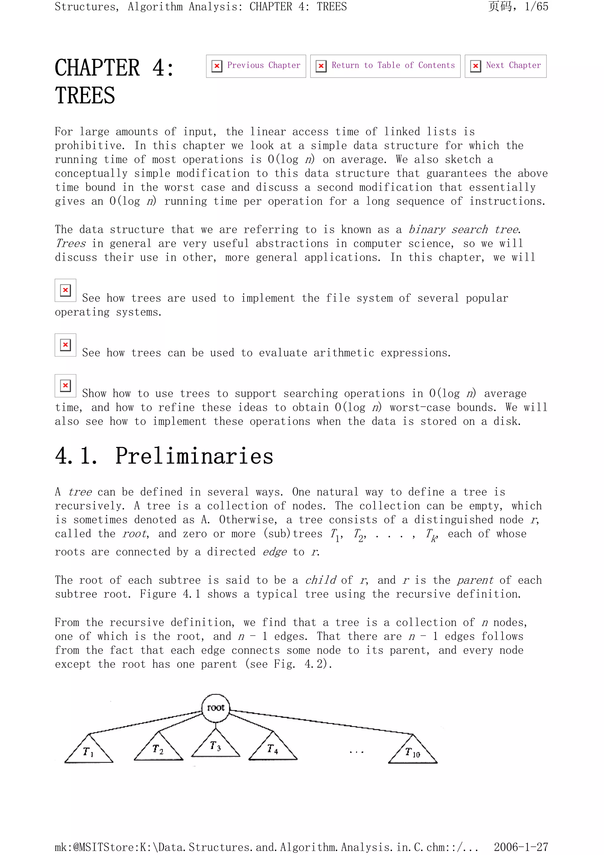 CHAPTER 4:
TREES
For large amounts of input, the linear access time of linked lists is
prohibitive. In this chapter we look at a simple data structure for which the
running time of most operations is O(log n) on average. We also sketch a
conceptually simple modification to this data structure that guarantees the above
time bound in the worst case and discuss a second modification that essentially
gives an O(log n) running time per operation for a long sequence of instructions.
The data structure that we are referring to is known as a binary search tree.
Trees in general are very useful abstractions in computer science, so we will
discuss their use in other, more general applications. In this chapter, we will
See how trees are used to implement the file system of several popular
operating systems.
See how trees can be used to evaluate arithmetic expressions.
Show how to use trees to support searching operations in O(log n) average
time, and how to refine these ideas to obtain O(log n) worst-case bounds. We will
also see how to implement these operations when the data is stored on a disk.
4.1. Preliminaries
A tree can be defined in several ways. One natural way to define a tree is
recursively. A tree is a collection of nodes. The collection can be empty, which
is sometimes denoted as A. Otherwise, a tree consists of a distinguished node r,
called the root, and zero or more (sub)trees T1, T2, . . . , Tk, each of whose
roots are connected by a directed edge to r.
The root of each subtree is said to be a child of r, and r is the parent of each
subtree root. Figure 4.1 shows a typical tree using the recursive definition.
From the recursive definition, we find that a tree is a collection of n nodes,
one of which is the root, and n - 1 edges. That there are n - 1 edges follows
from the fact that each edge connects some node to its parent, and every node
except the root has one parent (see Fig. 4.2).
Next Chapter
Return to Table of Contents
Previous Chapter
页码，1/65
Structures, Algorithm Analysis: CHAPTER 4: TREES
2006-1-27
mk:@MSITStore:K:Data.Structures.and.Algorithm.Analysis.in.C.chm::/...
 
