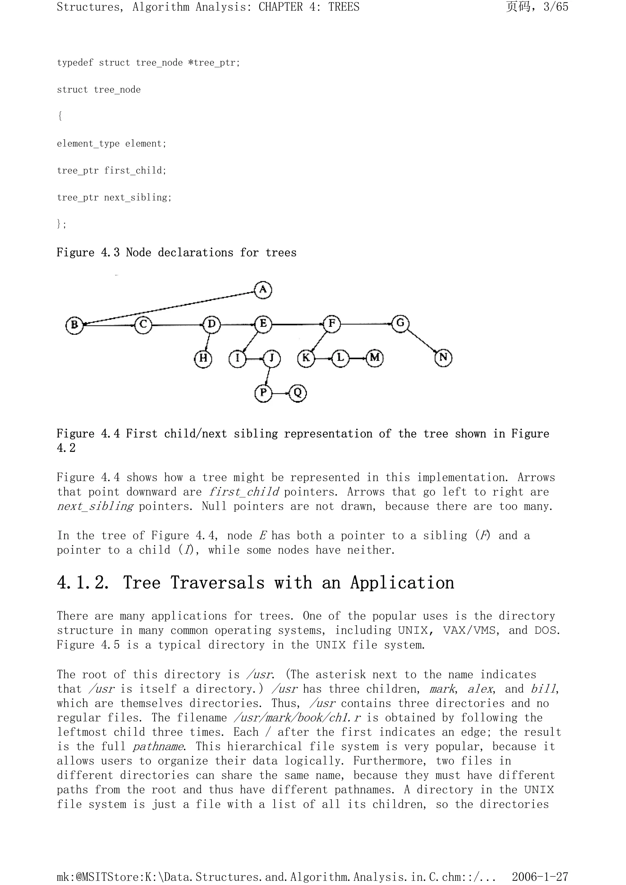 typedef struct tree_node *tree_ptr;
struct tree_node
{
element_type element;
tree_ptr first_child;
tree_ptr next_sibling;
};
Figure 4.3 Node declarations for trees
Figure 4.4 First child/next sibling representation of the tree shown in Figure
4.2
Figure 4.4 shows how a tree might be represented in this implementation. Arrows
that point downward are first_child pointers. Arrows that go left to right are
next_sibling pointers. Null pointers are not drawn, because there are too many.
In the tree of Figure 4.4, node E has both a pointer to a sibling (F) and a
pointer to a child (I), while some nodes have neither.
4.1.2. Tree Traversals with an Application
There are many applications for trees. One of the popular uses is the directory
structure in many common operating systems, including UNIX, VAX/VMS, and DOS.
Figure 4.5 is a typical directory in the UNIX file system.
The root of this directory is /usr. (The asterisk next to the name indicates
that /usr is itself a directory.) /usr has three children, mark, alex, and bill,
which are themselves directories. Thus, /usr contains three directories and no
regular files. The filename /usr/mark/book/ch1.r is obtained by following the
leftmost child three times. Each / after the first indicates an edge; the result
is the full pathname. This hierarchical file system is very popular, because it
allows users to organize their data logically. Furthermore, two files in
different directories can share the same name, because they must have different
paths from the root and thus have different pathnames. A directory in the UNIX
file system is just a file with a list of all its children, so the directories
页码，3/65
Structures, Algorithm Analysis: CHAPTER 4: TREES
2006-1-27
mk:@MSITStore:K:Data.Structures.and.Algorithm.Analysis.in.C.chm::/...
 