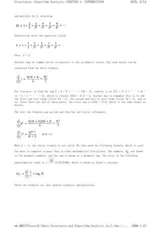 and multiply by 2, obtaining
Subtracting these two equations yields
Thus, S = 2.
Another type of common series in analysis is the arithmetic series. Any such series can be
evaluated from the basic formula.
For instance, to find the sum 2 + 5 + 8 +. . . + (3k - 1), rewrite it as 3(1 + 2+ 3 +. . . + k) -
(1 + 1 + 1 +. . . + 1), which is clearly 3k(k + 1)/2 - k. Another way to remember this is to add
the first and last terms (total 3k + 1), the second and next to last terms (total 3k + 1), and so
on. Since there are k/2 of these pairs, the total sum is k(3k + 1)/2, which is the same answer as
before.
The next two formulas pop up now and then but are fairly infrequent.
When k = -1, the latter formula is not valid. We then need the following formula, which is used
far more in computer science than in other mathematical disciplines. The numbers, HN, are known
as the harmonic numbers, and the sum is known as a harmonic sum. The error in the following
approximation tends to y 0.57721566, which is known as Euler's constant.
These two formulas are just general algebraic manipulations.
页码，5/14
Structures, Algorithm Analysis: CHAPTER 1: INTRODUCTION
2006-1-27
mk:@MSITStore:K:Data.Structures.and.Algorithm.Analysis.in.C.chm::/...
 