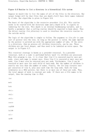 Figure 4.6 Routine to list a directory in a hierarchical file system
Suppose we would like to list the names of all of the files in the directory. Our
output format will be that files that are depth d will have their names indented
by d tabs. Our algorithm is given in Figure 4.6.
The heart of the algorithm is the recursive procedure list_dir. This routine
needs to be started with the directory name and a depth of 0, to signify no
indenting for the root. This depth is an internal bookkeeping variable, and is
hardly a parameter that a calling routine should be expected to know about. Thus
the driver routine list_directory is used to interface the recursive routine to
the outside world.
The logic of the algorithm is simple to follow. The argument to list_dir is some
sort of pointer into the tree. As long as the pointer is valid, the name implied
by the pointer is printed out with the appropriate number of tabs. If the entry
is a directory, then we process all children recursively, one by one. These
children are one level deeper, and thus need to be indented an extra space. The
output is in Figure 4.7.
This traversal strategy is known as a preorder traversal. In a preorder
traversal, work at a node is performed before (pre) its children are processed.
When this program is run, it is clear that line 2 is executed exactly once per
node, since each name is output once. Since line 2 is executed at most once per
node, line 3 must also be executed once per node. Furthermore, line 5 can be
executed at most once for each child of each node. But the number of children is
exactly one less than the number of nodes. Finally, the for loop iterates once
per execution of line 5, plus once each time the loop ends. Each for loop
terminates on a NULL pointer, but there is at most one of those per node. Thus,
the total amount of work is constant per node. If there are n file names to be
output, then the running time is O(n).
/usr
mark
book
chr1.c
chr2.c
chr3.c
course
cop3530
fall88
syl.r
spr89
页码，5/65
Structures, Algorithm Analysis: CHAPTER 4: TREES
2006-1-27
mk:@MSITStore:K:Data.Structures.and.Algorithm.Analysis.in.C.chm::/...
 