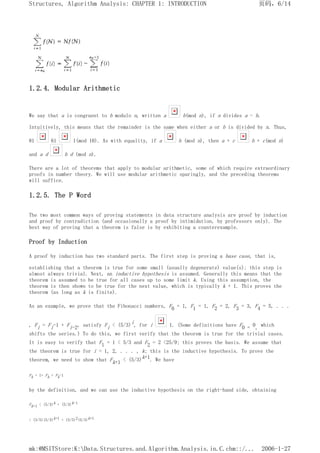 1.2.4. Modular Arithmetic
We say that a is congruent to b modulo n, written a b(mod n), if n divides a - b.
Intuitively, this means that the remainder is the same when either a or b is divided by n. Thus,
81 61 1(mod 10). As with equality, if a b (mod n), then a + c b + c(mod n)
and a d b d (mod n).
There are a lot of theorems that apply to modular arithmetic, some of which require extraordinary
proofs in number theory. We will use modular arithmetic sparingly, and the preceding theorems
will suffice.
1.2.5. The P Word
The two most common ways of proving statements in data structure analysis are proof by induction
and proof by contradiction (and occasionally a proof by intimidation, by professors only). The
best way of proving that a theorem is false is by exhibiting a counterexample.
Proof by Induction
A proof by induction has two standard parts. The first step is proving a base case, that is,
establishing that a theorem is true for some small (usually degenerate) value(s); this step is
almost always trivial. Next, an inductive hypothesis is assumed. Generally this means that the
theorem is assumed to be true for all cases up to some limit k. Using this assumption, the
theorem is then shown to be true for the next value, which is typically k + 1. This proves the
theorem (as long as k is finite).
As an example, we prove that the Fibonacci numbers, F0 = 1, F1 = 1, F2 = 2, F3 = 3, F4 = 5, . . .
, Fi = Fi-1 + Fi-2, satisfy Fi < (5/3)i, for i 1. (Some definitions have F0 = 0, which
shifts the series.) To do this, we first verify that the theorem is true for the trivial cases.
It is easy to verify that F1 = 1 < 5/3 and F2 = 2 <25/9; this proves the basis. We assume that
the theorem is true for i = 1, 2, . . . , k; this is the inductive hypothesis. To prove the
theorem, we need to show that Fk+1 < (5/3)k+1. We have
Fk + 1= Fk + Fk-1
by the definition, and we can use the inductive hypothesis on the right-hand side, obtaining
Fk+1 < (5/3)k + (5/3)k-1
< (3/5)(5/3)k+1 + (3/5)2(5/3)k+1
页码，6/14
Structures, Algorithm Analysis: CHAPTER 1: INTRODUCTION
2006-1-27
mk:@MSITStore:K:Data.Structures.and.Algorithm.Analysis.in.C.chm::/...
 
