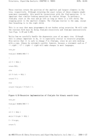These routines return the position of the smallest and largest elements in the
tree, respectively. Although returning the exact values of these elements might
seem more reasonable, this would be inconsistent with the find operation. It is
important that similar-looking operations do similar things. To perform a
find_min, start at the root and go left as long as there is a left child. The
stopping point is the smallest element. The find_max routine is the same, except
that branching is to the right child.
This is so easy that many programmers do not bother using recursion. We will code
the routines both ways by doing find_min recursively and find_max nonrecursively
(see Figs. 4.19 and 4.20).
Notice how we carefully handle the degenerate case of an empty tree. Although
this is always important to do, it is especially crucial in recursive programs.
Also notice that it is safe to change T in find_max, since we are only working
with a copy. Always be extremely careful, however, because a statement such as T
-> right : =T -> right -> right will make changes in most languages.
tree_ptr
find_min( SEARCH_TREE T )
{
if( T == NULL )
return NULL;
else
if( T->left == NULL )
return( T );
else
return( find_min ( T->left ) );
}
Figure 4.19 Recursive implementation of find_min for binary search trees
tree_ptr
find_max( SEARCH_TREE T )
{
if( T != NULL )
while( T->right != NULL )
T = T->right;
return T;
页码，16/65
Structures, Algorithm Analysis: CHAPTER 4: TREES
2006-1-27
mk:@MSITStore:K:Data.Structures.and.Algorithm.Analysis.in.C.chm::/...
 