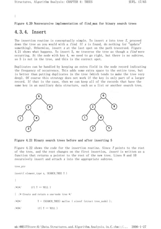}
Figure 4.20 Nonrecursive implementation of find_max for binary search trees
4.3.4. Insert
The insertion routine is conceptually simple. To insert x into tree T, proceed
down the tree as you would with a find. If x is found, do nothing (or "update"
something). Otherwise, insert x at the last spot on the path traversed. Figure
4.21 shows what happens. To insert 5, we traverse the tree as though a find were
occurring. At the node with key 4, we need to go right, but there is no subtree,
so 5 is not in the tree, and this is the correct spot.
Duplicates can be handled by keeping an extra field in the node record indicating
the frequency of occurrence. This adds some extra space to the entire tree, but
is better than putting duplicates in the tree (which tends to make the tree very
deep). Of course this strategy does not work if the key is only part of a larger
record. If that is the case, then we can keep all of the records that have the
same key in an auxiliary data structure, such as a list or another search tree.
Figure 4.21 Binary search trees before and after inserting 5
Figure 4.22 shows the code for the insertion routine. Since T points to the root
of the tree, and the root changes on the first insertion, insert is written as a
function that returns a pointer to the root of the new tree. Lines 8 and 10
recursively insert and attach x into the appropriate subtree.
tree_ptr
insert( element_type x, SEARCH_TREE T )
{
/*1*/ if( T == NULL )
{ /* Create and return a one-node tree */
/*2*/ T = (SEARCH_TREE) malloc ( sizeof (struct tree_node) );
/*3*/ if( T == NULL )
页码，17/65
Structures, Algorithm Analysis: CHAPTER 4: TREES
2006-1-27
mk:@MSITStore:K:Data.Structures.and.Algorithm.Analysis.in.C.chm::/...
 
