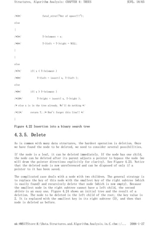 /*4*/ fatal_error("Out of space!!!");
else
{
/*5*/ T->element = x;
/*6*/ T->left = T->right = NULL;
}
}
else
/*7*/ if( x < T->element )
/*8*/ T->left = insert( x, T->left );
else
/*9*/ if( x > T->element )
/*10*/ T->right = insert( x, T->right );
/* else x is in the tree already. We'll do nothing */
/*11*/ return T; /* Don't forget this line!! */
}
Figure 4.22 Insertion into a binary search tree
4.3.5. Delete
As is common with many data structures, the hardest operation is deletion. Once
we have found the node to be deleted, we need to consider several possibilities.
If the node is a leaf, it can be deleted immediately. If the node has one child,
the node can be deleted after its parent adjusts a pointer to bypass the node (we
will draw the pointer directions explicitly for clarity). See Figure 4.23. Notice
that the deleted node is now unreferenced and can be disposed of only if a
pointer to it has been saved.
The complicated case deals with a node with two children. The general strategy is
to replace the key of this node with the smallest key of the right subtree (which
is easily found) and recursively delete that node (which is now empty). Because
the smallest node in the right subtree cannot have a left child, the second
delete is an easy one. Figure 4.24 shows an initial tree and the result of a
deletion. The node to be deleted is the left child of the root; the key value is
2. It is replaced with the smallest key in its right subtree (3), and then that
node is deleted as before.
页码，18/65
Structures, Algorithm Analysis: CHAPTER 4: TREES
2006-1-27
mk:@MSITStore:K:Data.Structures.and.Algorithm.Analysis.in.C.chm::/...
 