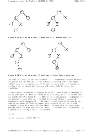 Figure 4.23 Deletion of a node (4) with one child, before and after
Figure 4.24 Deletion of a node (2) with two children, before and after
The code in Figure 4.25 performs deletion. It is inefficient, because it makes
two passes down the tree to find and delete the smallest node in the right
subtree when this is appropriate. It is easy to remove this inefficiency, by
writing a special delete_min function, and we have left it in only for
simplicity.
If the number of deletions is expected to be small, then a popular strategy to
use is lazy deletion: When an element is to be deleted, it is left in the tree
and merely marked as being deleted. This is especially popular if duplicate keys
are present, because then the field that keeps count of the frequency of
appearance can be decremented. If the number of real nodes in the tree is the
same as the number of "deleted" nodes, then the depth of the tree is only
expected to go up by a small constant (why?), so there is a very small time
penalty associated with lazy deletion. Also, if a deleted key is reinserted, the
overhead of allocating a new cell is avoided.
tree_ptr
delete( element_type x, SEARCH_TREE T )
{
页码，19/65
Structures, Algorithm Analysis: CHAPTER 4: TREES
2006-1-27
mk:@MSITStore:K:Data.Structures.and.Algorithm.Analysis.in.C.chm::/...
 