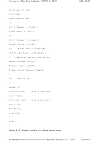 tree_ptr tmp_cell, child;
if( T == NULL )
error("Element not found");
else
if( x < T->element ) /* Go left */
T->left = delete( x, T->left );
else
if( x > T->element ) /* Go right */
T->right = delete( x, T->right );
else /* Found element to be deleted */
if( T->left && T->right ) /* Two children */
{ /* Replace with smallest in right subtree */
tmp_cell = find_min( T->right );
T->element = tmp_cell->element;
T->right = delete( T->element, T->right );
}
else /* One child */
}
tmp_cell = T;
if( T->left == NULL ) /* Only a right child */
child = T->right;
if( T->right == NULL ) /* Only a left child */
child = T->left;
free( tmp_cell );
return child;
}
return T;
}
Figure 4.25 Deletion routine for binary search trees
页码，20/65
Structures, Algorithm Analysis: CHAPTER 4: TREES
2006-1-27
mk:@MSITStore:K:Data.Structures.and.Algorithm.Analysis.in.C.chm::/...
 