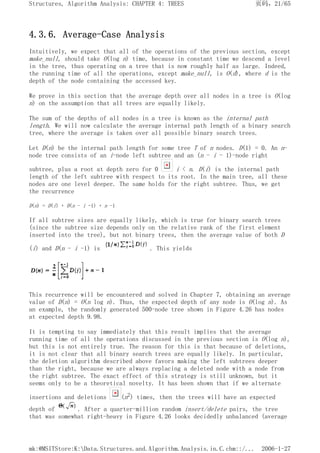 4.3.6. Average-Case Analysis
Intuitively, we expect that all of the operations of the previous section, except
make_null, should take O(log n) time, because in constant time we descend a level
in the tree, thus operating on a tree that is now roughly half as large. Indeed,
the running time of all the operations, except make_null, is O(d), where d is the
depth of the node containing the accessed key.
We prove in this section that the average depth over all nodes in a tree is O(log
n) on the assumption that all trees are equally likely.
The sum of the depths of all nodes in a tree is known as the internal path
length. We will now calculate the average internal path length of a binary search
tree, where the average is taken over all possible binary search trees.
Let D(n) be the internal path length for some tree T of n nodes. D(1) = 0. An n-
node tree consists of an i-node left subtree and an (n - i - 1)-node right
subtree, plus a root at depth zero for 0 i < n. D(i) is the internal path
length of the left subtree with respect to its root. In the main tree, all these
nodes are one level deeper. The same holds for the right subtree. Thus, we get
the recurrence
D(n) = D(i) + D(n - i -1) + n -1
If all subtree sizes are equally likely, which is true for binary search trees
(since the subtree size depends only on the relative rank of the first element
inserted into the tree), but not binary trees, then the average value of both D
(i) and D(n - i -1) is . This yields
This recurrence will be encountered and solved in Chapter 7, obtaining an average
value of D(n) = O(n log n). Thus, the expected depth of any node is O(log n). As
an example, the randomly generated 500-node tree shown in Figure 4.26 has nodes
at expected depth 9.98.
It is tempting to say immediately that this result implies that the average
running time of all the operations discussed in the previous section is O(log n),
but this is not entirely true. The reason for this is that because of deletions,
it is not clear that all binary search trees are equally likely. In particular,
the deletion algorithm described above favors making the left subtrees deeper
than the right, because we are always replacing a deleted node with a node from
the right subtree. The exact effect of this strategy is still unknown, but it
seems only to be a theoretical novelty. It has been shown that if we alternate
insertions and deletions (n2) times, then the trees will have an expected
depth of . After a quarter-million random insert/delete pairs, the tree
that was somewhat right-heavy in Figure 4.26 looks decidedly unbalanced (average
页码，21/65
Structures, Algorithm Analysis: CHAPTER 4: TREES
2006-1-27
mk:@MSITStore:K:Data.Structures.and.Algorithm.Analysis.in.C.chm::/...
 