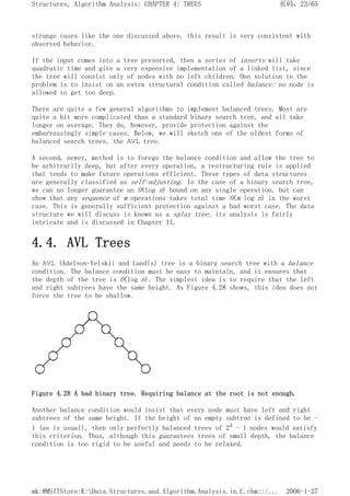 strange cases like the one discussed above, this result is very consistent with
observed behavior.
If the input comes into a tree presorted, then a series of inserts will take
quadratic time and give a very expensive implementation of a linked list, since
the tree will consist only of nodes with no left children. One solution to the
problem is to insist on an extra structural condition called balance: no node is
allowed to get too deep.
There are quite a few general algorithms to implement balanced trees. Most are
quite a bit more complicated than a standard binary search tree, and all take
longer on average. They do, however, provide protection against the
embarrassingly simple cases. Below, we will sketch one of the oldest forms of
balanced search trees, the AVL tree.
A second, newer, method is to forego the balance condition and allow the tree to
be arbitrarily deep, but after every operation, a restructuring rule is applied
that tends to make future operations efficient. These types of data structures
are generally classified as self-adjusting. In the case of a binary search tree,
we can no longer guarantee an O(log n) bound on any single operation, but can
show that any sequence of m operations takes total time O(m log n) in the worst
case. This is generally sufficient protection against a bad worst case. The data
structure we will discuss is known as a splay tree; its analysis is fairly
intricate and is discussed in Chapter 11.
4.4. AVL Trees
An AVL (Adelson-Velskii and Landis) tree is a binary search tree with a balance
condition. The balance condition must be easy to maintain, and it ensures that
the depth of the tree is O(log n). The simplest idea is to require that the left
and right subtrees have the same height. As Figure 4.28 shows, this idea does not
force the tree to be shallow.
Figure 4.28 A bad binary tree. Requiring balance at the root is not enough.
Another balance condition would insist that every node must have left and right
subtrees of the same height. If the height of an empty subtree is defined to be -
1 (as is usual), then only perfectly balanced trees of 2k - 1 nodes would satisfy
this criterion. Thus, although this guarantees trees of small depth, the balance
condition is too rigid to be useful and needs to be relaxed.
页码，23/65
Structures, Algorithm Analysis: CHAPTER 4: TREES
2006-1-27
mk:@MSITStore:K:Data.Structures.and.Algorithm.Analysis.in.C.chm::/...
 