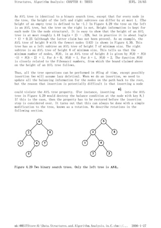 An AVL tree is identical to a binary search tree, except that for every node in
the tree, the height of the left and right subtrees can differ by at most 1. (The
height of an empty tree is defined to be -1.) In Figure 4.29 the tree on the left
is an AVL tree, but the tree on the right is not. Height information is kept for
each node (in the node structure). It is easy to show that the height of an AVL
tree is at most roughly 1.44 log(n + 2) - .328, but in practice it is about log(n
+ 1) + 0.25 (although the latter claim has not been proven). As an example, the
AVL tree of height 9 with the fewest nodes (143) is shown in Figure 4.30. This
tree has as a left subtree an AVL tree of height 7 of minimum size. The right
subtree is an AVL tree of height 8 of minimum size. This tells us that the
minimum number of nodes, N(h), in an AVL tree of height h is given by N(h) = N(h
-1) + N(h - 2) + 1. For h = 0, N(h) = 1. For h = 1, N(h) = 2. The function N(h)
is closely related to the Fibonacci numbers, from which the bound claimed above
on the height of an AVL tree follows.
Thus, all the tree operations can be performed in O(log n) time, except possibly
insertion (we will assume lazy deletion). When we do an insertion, we need to
update all the balancing information for the nodes on the path back to the root,
but the reason that insertion is potentially difficult is that inserting a node
could violate the AVL tree property. (For instance, inserting into the AVL
tree in Figure 4.29 would destroy the balance condition at the node with key 8.)
If this is the case, then the property has to be restored before the insertion
step is considered over. It turns out that this can always be done with a simple
modification to the tree, known as a rotation. We describe rotations in the
following section.
Figure 4.29 Two binary search trees. Only the left tree is AVL.
页码，24/65
Structures, Algorithm Analysis: CHAPTER 4: TREES
2006-1-27
mk:@MSITStore:K:Data.Structures.and.Algorithm.Analysis.in.C.chm::/...
 