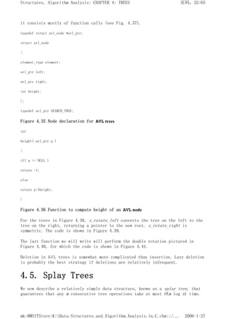 it consists mostly of function calls (see Fig. 4.37).
typedef struct avl_node *avl_ptr;
struct avl_node
{
element_type element;
avl_ptr left;
avl_ptr right;
int height;
};
typedef avl_ptr SEARCH_TREE;
Figure 4.35 Node declaration for AVL trees
int
height( avl_ptr p )
{
if( p == NULL )
return -1;
else
return p->height;
}
Figure 4.36 Function to compute height of an AVL node
For the trees in Figure 4.38, s_rotate_left converts the tree on the left to the
tree on the right, returning a pointer to the new root. s_rotate_right is
symmetric. The code is shown in Figure 4.39.
The last function we will write will perform the double rotation pictured in
Figure 4.40, for which the code is shown in Figure 4.41.
Deletion in AVL trees is somewhat more complicated than insertion. Lazy deletion
is probably the best strategy if deletions are relatively infrequent.
4.5. Splay Trees
We now describe a relatively simple data structure, known as a splay tree, that
guarantees that any m consecutive tree operations take at most O(m log n) time.
页码，32/65
Structures, Algorithm Analysis: CHAPTER 4: TREES
2006-1-27
mk:@MSITStore:K:Data.Structures.and.Algorithm.Analysis.in.C.chm::/...
 