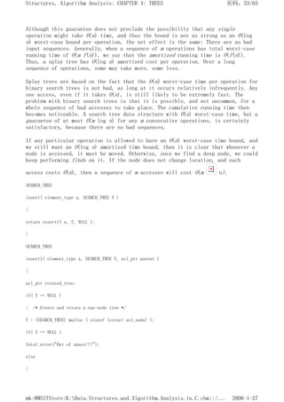 Although this guarantee does not preclude the possibility that any single
operation might take O(n) time, and thus the bound is not as strong as an O(log
n) worst-case bound per operation, the net effect is the same: There are no bad
input sequences. Generally, when a sequence of m operations has total worst-case
running time of O(m f(n)), we say that the amortized running time is O(f(n)).
Thus, a splay tree has O(log n) amortized cost per operation. Over a long
sequence of operations, some may take more, some less.
Splay trees are based on the fact that the O(n) worst-case time per operation for
binary search trees is not bad, as long at it occurs relatively infrequently. Any
one access, even if it takes O(n), is still likely to be extremely fast. The
problem with binary search trees is that it is possible, and not uncommon, for a
whole sequence of bad accesses to take place. The cumulative running time then
becomes noticeable. A search tree data structure with O(n) worst-case time, but a
guarantee of at most O(m log n) for any m consecutive operations, is certainly
satisfactory, because there are no bad sequences.
If any particular operation is allowed to have an O(n) worst-case time bound, and
we still want an O(log n) amortized time bound, then it is clear that whenever a
node is accessed, it must be moved. Otherwise, once we find a deep node, we could
keep performing finds on it. If the node does not change location, and each
access costs O(n), then a sequence of m accesses will cost O(m n).
SEARCH_TREE
insert( element_type x, SEARCH_TREE T )
{
return insert1( x, T, NULL );
}
SEARCH_TREE
insert1( element_type x, SEARCH_TREE T, avl_ptr parent )
{
avl_ptr rotated_tree;
if( T == NULL )
{ /* Create and return a one-node tree */
T = (SEARCH_TREE) malloc ( sizeof (struct avl_node) );
if( T == NULL )
fatal_error("Out of space!!!");
else
{
页码，33/65
Structures, Algorithm Analysis: CHAPTER 4: TREES
2006-1-27
mk:@MSITStore:K:Data.Structures.and.Algorithm.Analysis.in.C.chm::/...
 