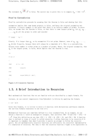 The statement Fk k2 is false. The easiest way to prove this is to compute F11 = 144 > 112.
Proof by Contradiction
Proof by contradiction proceeds by assuming that the theorem is false and showing that this
assumption implies that some known property is false, and hence the original assumption was
erroneous. A classic example is the proof that there is an infinite number of primes. To prove
this, we assume that the theorem is false, so that there is some largest prime pk. Let p1, p2, .
. . , pk be all the primes in order and consider
N = p1p2p3
. . . pk + 1
Clearly, N is larger than pk, so by assumption N is not prime. However, none of p1, p2, . . . ,
pk divide N exactly, because there will always be a remainder of 1. This is a contradiction,
because every number is either prime or a product of primes. Hence, the original assumption, that
pk is the largest prime, is false, which implies that the theorem is true.
int
f( int x )
{
/*1*/ if ( x = 0 )
/*2*/ return 0;
else
/*3*/ return( 2*f(x-1) + x*x );
}
Figure 1.2 A recursive function
1.3. A Brief Introduction to Recursion
Most mathematical functions that we are familiar with are described by a simple formula. For
instance, we can convert temperatures from Fahrenheit to Celsius by applying the formula
C = 5(F - 32)/9
Given this formula, it is trivial to write a C function; with declarations and braces removed,
the one-line formula translates to one line of C.
Mathematical functions are sometimes defined in a less standard form. As an example, we can
define a function f, valid on nonnegative integers, that satisfies f(0) = 0 and f(x) = 2f(x - 1)
+ x2. From this definition we see that f(1) = 1, f(2) = 6, f(3) = 21, and f(4) = 58. A function
that is defined in terms of itself is called recursive. C allows functions to be recursive.* It
is important to remember that what C provides is merely an attempt to follow the recursive
spirit. Not all mathematically recursive functions are efficiently (or correctly) implemented by
C's simulation of recursion. The idea is that the recursive function f ought to be expressible in
页码，8/14
Structures, Algorithm Analysis: CHAPTER 1: INTRODUCTION
2006-1-27
mk:@MSITStore:K:Data.Structures.and.Algorithm.Analysis.in.C.chm::/...
 