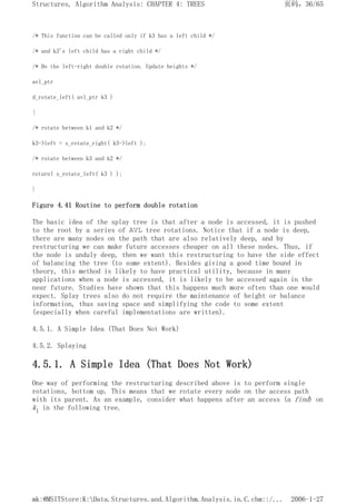 /* This function can be called only if k3 has a left child */
/* and k3's left child has a right child */
/* Do the left-right double rotation. Update heights */
avl_ptr
d_rotate_left( avl_ptr k3 )
{
/* rotate between k1 and k2 */
k3->left = s_rotate_right( k3->left );
/* rotate between k3 and k2 */
return( s_rotate_left( k3 ) );
}
Figure 4.41 Routine to perform double rotation
The basic idea of the splay tree is that after a node is accessed, it is pushed
to the root by a series of AVL tree rotations. Notice that if a node is deep,
there are many nodes on the path that are also relatively deep, and by
restructuring we can make future accesses cheaper on all these nodes. Thus, if
the node is unduly deep, then we want this restructuring to have the side effect
of balancing the tree (to some extent). Besides giving a good time bound in
theory, this method is likely to have practical utility, because in many
applications when a node is accessed, it is likely to be accessed again in the
near future. Studies have shown that this happens much more often than one would
expect. Splay trees also do not require the maintenance of height or balance
information, thus saving space and simplifying the code to some extent
(especially when careful implementations are written).
4.5.1. A Simple Idea (That Does Not Work)
4.5.2. Splaying
4.5.1. A Simple Idea (That Does Not Work)
One way of performing the restructuring described above is to perform single
rotations, bottom up. This means that we rotate every node on the access path
with its parent. As an example, consider what happens after an access (a find) on
k1 in the following tree.
页码，36/65
Structures, Algorithm Analysis: CHAPTER 4: TREES
2006-1-27
mk:@MSITStore:K:Data.Structures.and.Algorithm.Analysis.in.C.chm::/...
 