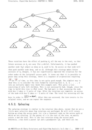 These rotations have the effect of pushing k1 all the way to the root, so that
future accesses on k1 are easy (for a while). Unfortunately, it has pushed
another node (k3) almost as deep as k1 used to be. An access on that node will
then push another node deep, and so on. Although this strategy makes future
accesses of k1 cheaper, it has not significantly improved the situation for the
other nodes on the (original) access path. It turns out that it is possible to
prove that using this strategy, there is a sequence of m operations requiring
(m n) time, so this idea is not quite good enough. The simplest way to
show this is to consider the tree formed by inserting keys 1, 2, 3, . . . , n
into an initially empty tree (work this example out). This gives a tree
consisting of only left children. This is not necessarily bad, though, since the
time to build this tree is O(n) total. The bad part is that accessing the node
with key 1 takes n -1 units of time. After the rotations are complete, an access
of the node with key 2 takes n - 2 units of time. The total for accessing all the
keys in order is . After they are accessed, the tree reverts to its
original state, and we can repeat the sequence.
4.5.2. Splaying
The splaying strategy is similar to the rotation idea above, except that we are a
little more selective about how rotations are performed. We will still rotate
bottom up along the access path. Let x be a (nonroot) node on the access path at
which we are rotating. If the parent of x is the root of the tree, we merely
rotate x and the root. This is the last rotation along the access path.
Otherwise, x has both a parent (p) and a grandparent (g), and there are two
页码，38/65
Structures, Algorithm Analysis: CHAPTER 4: TREES
2006-1-27
mk:@MSITStore:K:Data.Structures.and.Algorithm.Analysis.in.C.chm::/...
 