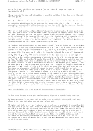 only a few lines, just like a non-recursive function. Figure 1.2 shows the recursive
implementation of f.
*Using recursion for numerical calculations is usually a bad idea. We have done so to illustrate
the basic points.
Lines 1 and 2 handle what is known as the base case, that is, the value for which the function is
directly known without resorting to recursion. Just as declaring f(x) = 2 f(x - 1) + x2 is
meaningless, mathematically, without including the fact that f (0) = 0, the recursive C function
doesn't make sense without a base case. Line 3 makes the recursive call.
There are several important and possibly confusing points about recursion. A common question is:
Isn't this just circular logic? The answer is that although we are defining a function in terms
of itself, we are not defining a particular instance of the function in terms of itself. In other
words, evaluating f(5) by computing f(5) would be circular. Evaluating f(5) by computing f(4) is
not circular--unless, of course f(4) is evaluated by eventually computing f(5). The two most
important issues are probably the how and why questions. In Chapter 3, the how and why issues are
formally resolved. We will give an incomplete description here.
It turns out that recursive calls are handled no differently from any others. If f is called with
the value of 4, then line 3 requires the computation of 2 * f(3) + 4 * 4. Thus, a call is made to
compute f(3). This requires the computation of 2 * f(2) + 3 * 3. Therefore, another call is made
to compute f(2). This means that 2 * f(1) + 2 * 2 must be evaluated. To do so, f(1) is computed
as 2 * f(0) + 1 * 1. Now, f(0) must be evaluated. Since this is a base case, we know a priori
that f(0) = 0. This enables the completion of the calculation for f(1), which is now seen to be
1. Then f(2), f(3), and finally f(4) can be determined. All the bookkeeping needed to keep track
of pending function calls (those started but waiting for a recursive call to complete), along
with their variables, is done by the computer automatically. An important point, however, is that
recursive calls will keep on being made until a base case is reached. For instance, an attempt to
evaluate f(-1) will result in calls to f(-2), f(-3), and so on. Since this will never get to a
base case, the program won't be able to compute the answer (which is undefined anyway).
Occasionally, a much more subtle error is made, which is exhibited in Figure 1.3. The error in
the program in Figure 1.3 is that bad(1) is defined, by line 3, to be bad(1). Obviously, this
doesn't give any clue as to what bad(1) actually is. The computer will thus repeatedly make calls
to bad(1) in an attempt to resolve its values. Eventually, its bookkeeping system will run out of
space, and the program will crash. Generally, we would say that this function doesn't work for
one special case but is correct otherwise. This isn't true here, since bad(2) calls bad(1). Thus,
bad(2) cannot be evaluated either. Furthermore, bad(3), bad(4), and bad(5) all make calls to bad
(2). Since bad(2) is unevaluable, none of these values are either. In fact, this program doesn't
work for any value of n, except 0. With recursive programs, there is no such thing as a "special
case."
These considerations lead to the first two fundamental rules of recursion:
1. Base cases. You must always have some base cases, which can be solved without recursion.
2. Making progress. For the cases that are to be solved recursively, the recursive call must
always be to a case that makes progress toward a base case.
Throughout this book, we will use recursion to solve problems. As an example of a nonmathematical
use, consider a large dictionary. Words in dictionaries are defined in terms of other words. When
we look up a word, we might not always understand the definition, so we might have to look up
words in the definition. Likewise, we might not understand some of those, so we might have to
continue this search for a while. As the dictionary is finite, eventually either we will come to
a point where we understand all of the words in some definition (and thus understand that
definition and retrace our path through the other definitions), or we will find that the
definitions are circular and we are stuck, or that some word we need to understand a definition
is not in the dictionary.
页码，9/14
Structures, Algorithm Analysis: CHAPTER 1: INTRODUCTION
2006-1-27
mk:@MSITStore:K:Data.Structures.and.Algorithm.Analysis.in.C.chm::/...
 