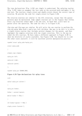 The type declarations (Fig. 4.54) are simple to understand. The splaying routine
(Fig. 4.55) takes as argument the last node on the accessed path and makes it the
new root. The routines single_rotate and double_rotate choose the correct type of
rotation. We provide the code for single_rotate in Figure 4.56.
The rotation routines are similar to the AVL rotations, except that the parent
pointers must be maintained. Some sample routines are in the figures that follow.
Since zig rotations always make x the new root, we know that x will have no
parent after the operation. The code for this is in Figure 4.57.
Zig-zigs and Zig-zags are similar. We will write the one routine to perform the
zig-zig splay when both x and p are left children. One way to do this is to write
a single_rotate routine that includes pointer changes for the parent, and then
implement the complex rotations with two single rotations. This is the way we
coded the AVL routines. We have taken a different approach in Figure 4.58 to
show the diversity of styles available. See Figure 4.59. You should try to code
the other cases yourself; it will be excellent pointer manipulation practice.
typedef struct splay_node *splay_ptr;
struct splay_node
{
element_type element;
splay_ptr left;
splay-ptr right;
splay-ptr parent;
};
typedef splay_ptr SEARCH_TREE;
Figure 4.54 Type declarations for splay trees
void
splay( splay_ptr current )
{
splay_ptr father;
father = current->parent;
while( father != NULL )
{
if( father->parent == NULL )
single_rotate (current );
页码，44/65
Structures, Algorithm Analysis: CHAPTER 4: TREES
2006-1-27
mk:@MSITStore:K:Data.Structures.and.Algorithm.Analysis.in.C.chm::/...
 