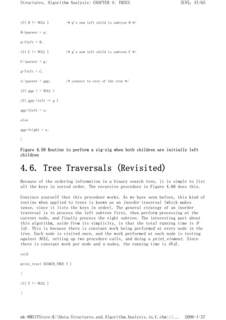 if( B != NULL ) /* p's new left child is subtree B */
B->parent = p;
p->left = B;
if( C != NULL ) /* g's new left child is subtree C */
C->parent = g;
g->left = C;
x->parent = ggp; /* connect to rest of the tree */
if( ggp ! = NULL )
if( gpp->left == g )
ggp->left = x;
else
ggp->right = x;
}
Figure 4.59 Routine to perform a zig-zig when both children are initially left
children
4.6. Tree Traversals (Revisited)
Because of the ordering information in a binary search tree, it is simple to list
all the keys in sorted order. The recursive procedure in Figure 4.60 does this.
Convince yourself that this procedure works. As we have seen before, this kind of
routine when applied to trees is known as an inorder traversal (which makes
sense, since it lists the keys in order). The general strategy of an inorder
traversal is to process the left subtree first, then perform processing at the
current node, and finally process the right subtree. The interesting part about
this algorithm, aside from its simplicity, is that the total running time is O
(n). This is because there is constant work being performed at every node in the
tree. Each node is visited once, and the work performed at each node is testing
against NULL, setting up two procedure calls, and doing a print_element. Since
there is constant work per node and n nodes, the running time is O(n).
void
print_tree( SEARCH_TREE T )
{
if( T != NULL )
{
页码，47/65
Structures, Algorithm Analysis: CHAPTER 4: TREES
2006-1-27
mk:@MSITStore:K:Data.Structures.and.Algorithm.Analysis.in.C.chm::/...
 