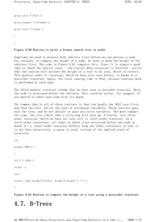 print_tree( T->left );
print_element( T->element );
print_tree( T->right );
}
}
Figure 4.60 Routine to print a binary search tree in order
Sometimes we need to process both subtrees first before we can process a node.
For instance, to compute the height of a node, we need to know the height of the
subtrees first. The code in Figure 4.61 computes this. Since it is always a good
idea to check the special cases - and crucial when recursion is involved - notice
that the routine will declare the height of a leaf to be zero, which is correct.
This general order of traversal, which we have also seen before, is known as a
postorder traversal. Again, the total running time is O(n), because constant work
is performed at each node.
The third popular traversal scheme that we have seen is preorder traversal. Here,
the node is processed before the children. This could be useful, for example, if
you wanted to label each node with its depth.
The common idea in all of these routines is that you handle the NULL case first,
and then the rest. Notice the lack of extraneous variables. These routines pass
only the tree, and do not declare or pass any extra variables. The more compact
the code, the less likely that a silly bug will turn up. A fourth, less often
used, traversal (which we have not seen yet) is level-order traversal. In a
level-order traveresal, all nodes at depth d are processed before any node at
depth d + 1. Level-order traversal differs from the other traversals in that it
is not done recursively; a queue is used, instead of the implied stack of
recursion.
int
height( TREE T )
{
if( T == NULL )
return -1;
else
return ( max( height(T->left), height(T->right) ) + 1 );
}
Figure 4.61 Routine to compute the height of a tree using a postorder traversal
4.7. B-Trees
页码，48/65
Structures, Algorithm Analysis: CHAPTER 4: TREES
2006-1-27
mk:@MSITStore:K:Data.Structures.and.Algorithm.Analysis.in.C.chm::/...
 