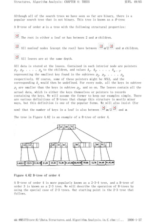 Although all of the search trees we have seen so far are binary, there is a
popular search tree that is not binary. This tree is known as a B-tree.
A B-tree of order m is a tree with the following structural properties:
The root is either a leaf or has between 2 and m children.
All nonleaf nodes (except the root) have between m/2 and m children.
All leaves are at the same depth.
All data is stored at the leaves. Contained in each interior node are pointers
p1, p2, . . . , pm to the children, and values k1, k2, . . . , km - 1,
representing the smallest key found in the subtrees p2, p3, . . . , pm
respectively. Of course, some of these pointers might be NULL, and the
corresponding ki would then be undefined. For every node, all the keys in subtree
p1 are smaller than the keys in subtree p2, and so on. The leaves contain all the
actual data, which is either the keys themselves or pointers to records
containing the keys. We will assume the former to keep our examples simple. There
are various definitions of B-trees that change this structure in mostly minor
ways, but this definition is one of the popular forms. We will also insist (for
now) that the number of keys in a leaf is also between m/2 and m.
The tree in Figure 4.62 is an example of a B-tree of order 4.
Figure 4.62 B-tree of order 4
A B-tree of order 4 is more popularly known as a 2-3-4 tree, and a B-tree of
order 3 is known as a 2-3 tree. We will describe the operation of B-trees by
using the special case of 2-3 trees. Our starting point is the 2-3 tree that
follows.
页码，49/65
Structures, Algorithm Analysis: CHAPTER 4: TREES
2006-1-27
mk:@MSITStore:K:Data.Structures.and.Algorithm.Analysis.in.C.chm::/...
 