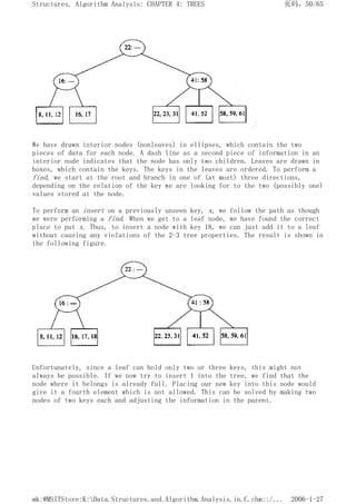 We have drawn interior nodes (nonleaves) in ellipses, which contain the two
pieces of data for each node. A dash line as a second piece of information in an
interior node indicates that the node has only two children. Leaves are drawn in
boxes, which contain the keys. The keys in the leaves are ordered. To perform a
find, we start at the root and branch in one of (at most) three directions,
depending on the relation of the key we are looking for to the two (possibly one)
values stored at the node.
To perform an insert on a previously unseen key, x, we follow the path as though
we were performing a find. When we get to a leaf node, we have found the correct
place to put x. Thus, to insert a node with key 18, we can just add it to a leaf
without causing any violations of the 2-3 tree properties. The result is shown in
the following figure.
Unfortunately, since a leaf can hold only two or three keys, this might not
always be possible. If we now try to insert 1 into the tree, we find that the
node where it belongs is already full. Placing our new key into this node would
give it a fourth element which is not allowed. This can be solved by making two
nodes of two keys each and adjusting the information in the parent.
页码，50/65
Structures, Algorithm Analysis: CHAPTER 4: TREES
2006-1-27
mk:@MSITStore:K:Data.Structures.and.Algorithm.Analysis.in.C.chm::/...
 